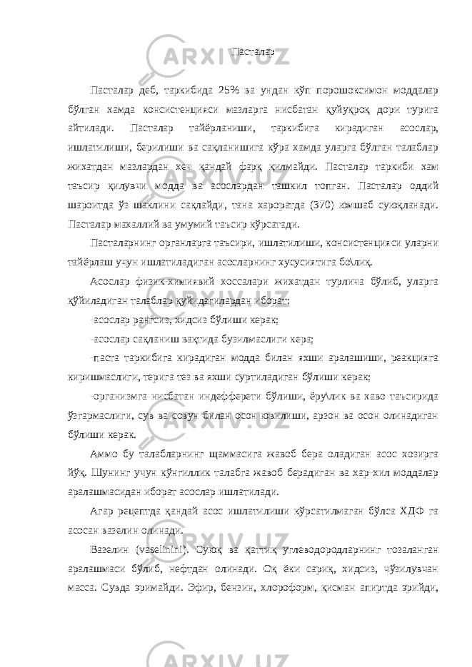 Пасталар Пасталар деб, таркибида 25% ва ундан кўп порошоксимон моддалар бўлган хамда консистенцияси мазларга нисбатан қуйуқроқ дори турига айтилади. Пасталар тайёрланиши, таркибига кирадиган асослар, ишлатилиши, берилиши ва сақланишига кўра хамда уларга бўлган талаблар жихатдан мазлардан хеч қандай фарқ қилмайди. Пасталар таркиби хам таъсир қилувчи модда ва асослардан ташкил топган. Пасталар оддий шароитда ўз шаклини сақлайди, тана хароратда (370) юмшаб суюқланади. Пасталар махаллий ва умумий таъсир кўрсатади. Пасталарнинг органларга таъсири, ишлатилиши, консистенцияси уларни тайёрлаш учун ишлатиладиган асосларнинг хусусиятига бо\лиқ. Асослар физик-химиявий хоссалари жихатдан турлича бўлиб, уларга қўйиладиган талаблар қуйидагилардан иборат: -асослар рангсиз, хидсиз бўлиши керак; -асослар сақланиш вақтида бузилмаслиги кера; -паста таркибига кирадиган модда билан яхши аралашиши, реакцияга киришмаслиги, терига тез ва яхши суртиладиган бўлиши керак; -организмга нисбатан индефферети бўлиши, ёру\лик ва хаво таъсирида ўзгармаслиги, сув ва совун билан осон ювилиши, арзон ва осон олинадиган бўлиши керак. Аммо бу талабларнинг щаммасига жавоб бера оладиган асос хозирга йўқ. Шунинг учун кўнгиллик талабга жавоб берадиган ва хар-хил моддалар аралашмасидан иборат асослар ишлатилади. Агар рецептда қандай асос ишлатилиши кўрсатилмаган бўлса ХДФ га асосан вазелин олинади. Вазелин ( vaselinini ). Суюқ ва қаттиқ углеводородларнинг тозаланган аралашмаси бўлиб, нефтдан олинади. Оқ ёки сариқ, хидсиз, чўзилувчан масса. Сувда эримайди. Эфир, бензин, хлороформ, қисман апиртда эрийди, 