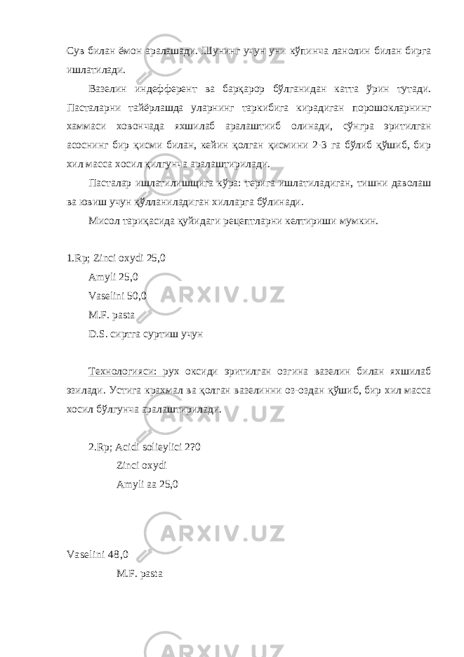 Сув билан ёмон аралашади. Шунинг учун уни кўпинча ланолин билан бирга ишлатилади. Вазелин индефферент ва барқарор бўлганидан катта ўрин тутади. Пасталарни тайёрлашда уларнинг таркибига кирадиган порошокларнинг хаммаси ховончада яхшилаб аралаштииб олинади, сўнгра эритилган асоснинг бир қисми билан, кейин қолган қисмини 2-3 га бўлиб қўшиб, бир хил масса хосил қилгунча аралаштирилади. Пасталар ишлатилишщига кўра: терига ишлатиладиган, тишни даволаш ва ювиш учун қўлланиладиган хилларга бўлинади. Мисол тариқасида қуйидаги рецептларни келтириши мумкин. 1.Rp; Zinci oxydi 25,0 Amyli 25,0 Vaselini 50,0 M.F. pasta D.S. сиртга суртиш учун Технологияси: рух оксиди эритилган озгина вазелин билан яхшилаб эзилади. Устига крахмал ва қолган вазелинни оз-оздан қўшиб, бир хил масса хосил бўлгунча аралаштирилади. 2.Rp; Acidi solieylici 2?0 Zinci oxydi Amyli aa 25,0 Vaselini 48,0 M.F. pasta 