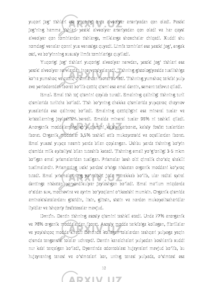 yuqori jag’ tishlari esa yuqorigi orqa alveolyar arteriyadan qon oladi. Pastki jag’ning hamma tishlari pastki alveolyar arteriyadan qon oladi va har qaysi alveolyar qon tomirlardan tishlarga, milklarga shoxchalar chiqadi. Xuddi shu nomdagi venalar qonni yuz venasiga quyadi. Limfa tomirlari esa pastki jag’, engak osti, va bo’yinning xususiy limfa tomirlariga quyiladi. Yuqorigi jag’ tishlari yuqorigi alveolyar nervdan, pastki jag’ tishlari esa pastki alveolyar nervlardan innervatsiyalanadi. Tishning gistologiyasida tuzilishiga ko’ra yumshoq va qattiq qisimlardan iborat bo’ladi. Tishning yumshoq tarkibi pulp ava periodontdan iborat bo’lib qattiq qismi esa emal dentin, sement tafovut qiladi. Emal. Emal tish toj qismini qoplab turadi. Emalning qalinligi tishning turli qismlarida turlicha bo’ladi. Tish bo’yning chekka qismlarida yupqaroq chaynov yuzalarida esa qalinroq bo’ladi. Emalning qattiqligini esa mineral tuzlar va kristallarning joylashishi beradi. Emalda mineral tuzlar 96% ni tashkil qiladi. Anorganik moddalarning ko’p qismini kalsiy karbonat, kalsiy fosfat tuzlaridan iborat. Organik moddalar 3,5% tashkil etib mukoproteid va oqsillardan iborat. Emal yuzasi yupqa nasmit parda bilan qoplangan. Ushbu parda tishning bo’yin qismida milk epiteliysi bilan tutashib ketadi. Tishning emali yo’g’onligi 3-5 mkm bo’lgan emal prizmalaridan tuzilgan. Prizmalar besh olti qirralik cho’ziq shaklli tuzilmalardir. Prizmaning ustki pardasi o’ziga nisbatan organik moddani ko’proq tutadi. Emal prizmalarining yo’nalishi juda murakkab bo’lib, ular radial spiral dentinga nisbatan perpendikulyar joylashgan bo’ladi. Emal maʼlum miqdorda o’zidan suv, mochevina va ayrim bo’yoqlarni o’tkazishi mumkin. Organik qismida aminokislotalardan: gistidin, lizin, glitsin, sistin va nordon mukopolisaharidlar lipidlar va ishqoriy fosfatazalar mavjud. Dentin. Dentin tishning asosiy qismini tashkil etadi. Unda 72% anorganik va 28% organik moddalardan iborat. Asosiy modda tarkibiga kollagen, fibrillalar va yopishqoq modda kiradi. Dentinda kollagen tolalardan tashqari pulpaga yaqin qismda tangensial tolalar uchraydi. Dentin kanalchalari pulpadan boshlanib xuddi nur kabi tarqalgan bo’ladi, Dyentinda odontoblast hujayralari mavjud bo’lib, bu hujayraning tanasi va o’simtalari bor, uning tanasi pulpada, o’simtasi esa 10 