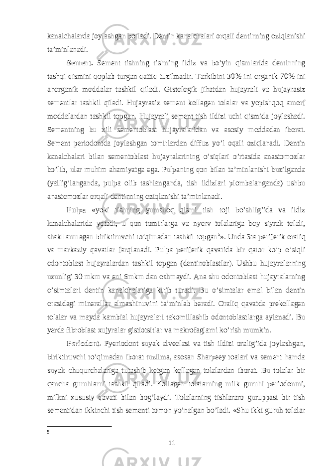 kanalchalarda joylashgan bo’ladi. Dentin kanalchalari orqali dentinning oziqlanishi taʼminlanadi. Sement. Sement tishning tishning ildiz va bo’yin qismlarida dentinning tashqi qismini qoplab turgan qattiq tuzilmadir. Tarkibini 30% ini organik 70% ini anorganik moddalar tashkil qiladi. Gistologik jihatdan hujayrali va hujayrasiz sementlar tashkil qiladi. Hujayrasiz sement kollagen tolalar va yopishqoq amorf moddalardan tashkil topgan. Hujayrali sement tish ildizi uchi qismida joylashadi. Sementning bu xili sementoblast hujayralaridan va asosiy moddadan iborat. Sement periodontda joylashgan tomirlardan diffuz yo’l oqali oziqlanadi. Dentin kanalchalari bilan sementoblast hujayralarining o’siqlari o’rtasida anastomozlar bo’lib, ular muhim ahamiyatga ega. Pulpaning qon bilan taʼminlanishi buzilganda (yallig’langanda, pulpa olib tashlanganda, tish ildizlari plombalanganda) ushbu anastomozlar orqali dentinning oziqlanishi taʼminlanadi. Pulpa «yoki tishning yumshoq qismi tish toji bo’shlig’ida va ildiz kanalchalarida yotadi, u qon tomirlarga va nyerv tolalariga boy siyrak tolali, shakllanmagan biriktiruvchi to’qimadan tashkil topgan 5 ». Unda 3ta periferik oraliq va markaziy qavatlar farqlanadi. Pulpa periferik qavatida bir qator ko’p o’siqli odontoblast hujayralardan tashkil topgan (dentinoblastlar). Ushbu hujayralarning uzunligi 30 mkm va eni 6mkm dan oshmaydi. Ana shu odontoblast hujayralarning o’simtalari dentin kanalchalariga kirib turadi. Bu o’simtalar emal bilan dentin orasidagi minerallar almashinuvini taʼminlab beradi. Oraliq qavatda prekollagen tolalar va mayda kambial hujayralari takomillashib odontoblastlarga aylanadi. Bu yerda fibroblast xujyralar gistiotsitlar va makrofaglarni ko’rish mumkin. Periodont. Pyeriodont suyak alveolasi va tish ildizi oralig’ida joylashgan, biriktiruvchi to’qimadan iborat tuzilma, asosan Sharpeey toalari va sement hamda suyak chuqurchalariga tutashib ketgan kollagen tolalardan iborat. Bu tolalar bir qancha guruhlarni tashkil qiladi. Kollagen tolalarning milk guruhi periodontni, milkni xususiy qavati bilan bog’laydi. Tolalarning tishlararo guruppasi bir tish sementidan ikkinchi tish sementi tomon yo’nalgan bo’ladi. «Shu ikki guruh tolalar 5 11 