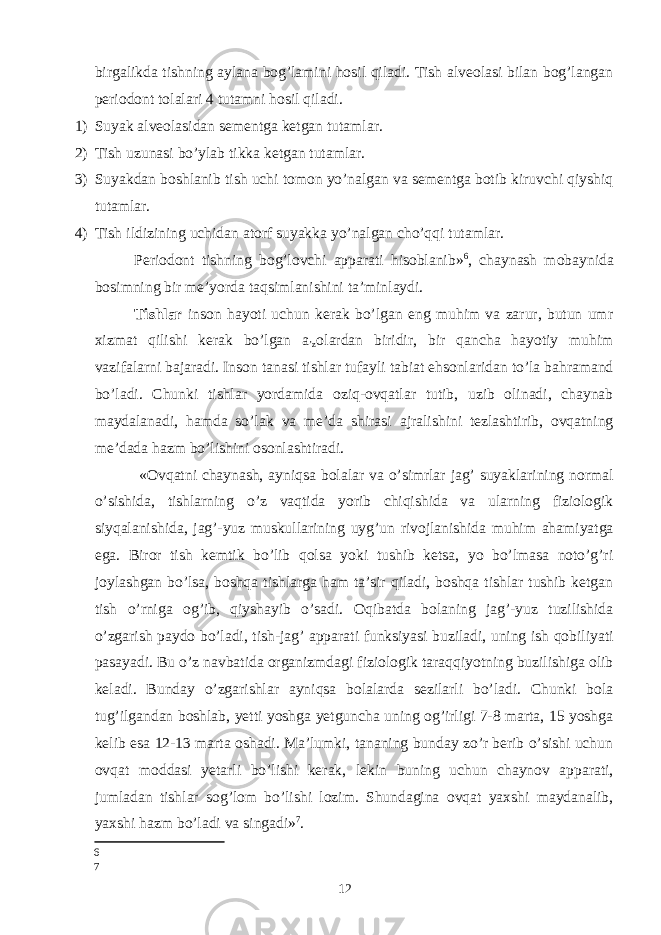 birgalikda tishning aylana bog’lamini hosil qiladi. Tish alveolasi bilan bog’langan periodont tolalari 4 tutamni hosil qiladi. 1) Suyak alveolasidan sementga ketgan tutamlar. 2) Tish uzunasi bo’ylab tikka ketgan tutamlar. 3) Suyakdan boshlanib tish uchi tomon yo’nalgan va sementga botib kiruvchi qiyshiq tutamlar. 4) Tish ildizining uchidan atorf suyakka yo’nalgan cho’qqi tutamlar. Periodont tishning bog’lovchi apparati hisoblanib» 6 , chaynash mobaynida bosimning bir meʼyorda taqsimlanishini taʼminlaydi. Tishlar inson hayoti uchun kerak bo’lgan eng muhim va zarur, butun umr xizmat qilishi kerak bo’lgan a ʼz olardan biridir, bir qancha hayotiy muhim vazifalarni bajaradi. Inson tanasi tishlar tufayli tabiat ehsonlaridan to’la bahramand bo’ladi. Chunki tishlar yordamida oziq-ovqatlar tutib, uzib olinadi, chaynab maydalanadi, hamda so’lak va meʼda shirasi ajralishini tezlashtirib, ovqatning meʼdada hazm bo’lishini osonlashtiradi. «Ovqatni chaynash, ayniqsa bolalar va o’simrlar jag’ suyaklarining normal o’sishida, tishlarning o’z vaqtida yorib chiqishida va ularning fiziologik siyqalanishida, jag’-yuz muskullarining uyg’un rivojlanishida muhim ahamiyatga ega. Biror tish kemtik bo’lib qolsa yoki tushib ketsa, yo bo’lmasa noto’g’ri joylashgan bo’lsa, boshqa tishlarga ham taʼsir qiladi, boshqa tishlar tushib ketgan tish o’rniga og’ib, qiyshayib o’sadi. Oqibatda bolaning jag’-yuz tuzilishida o’zgarish paydo bo’ladi, tish-jag’ apparati funksiyasi buziladi, uning ish qobiliyati pasayadi. Bu o’z navbatida organizmdagi fiziologik taraqqiyotning buzilishiga olib keladi. Bunday o’zgarishlar ayniqsa bolalarda sezilarli bo’ladi. Chunki bola tug’ilgandan boshlab, yetti yoshga yetguncha uning og’irligi 7-8 marta, 15 yoshga kelib esa 12-13 marta oshadi. Maʼlumki, tananing bunday zo’r berib o’sishi uchun ovqat moddasi yetarli bo’lishi kerak, lekin buning uchun chaynov apparati, jumladan tishlar sog’lom bo’lishi lozim. Shundagina ovqat yaxshi maydanalib, yaxshi hazm bo’ladi va singadi» 7 . 6 7 12 