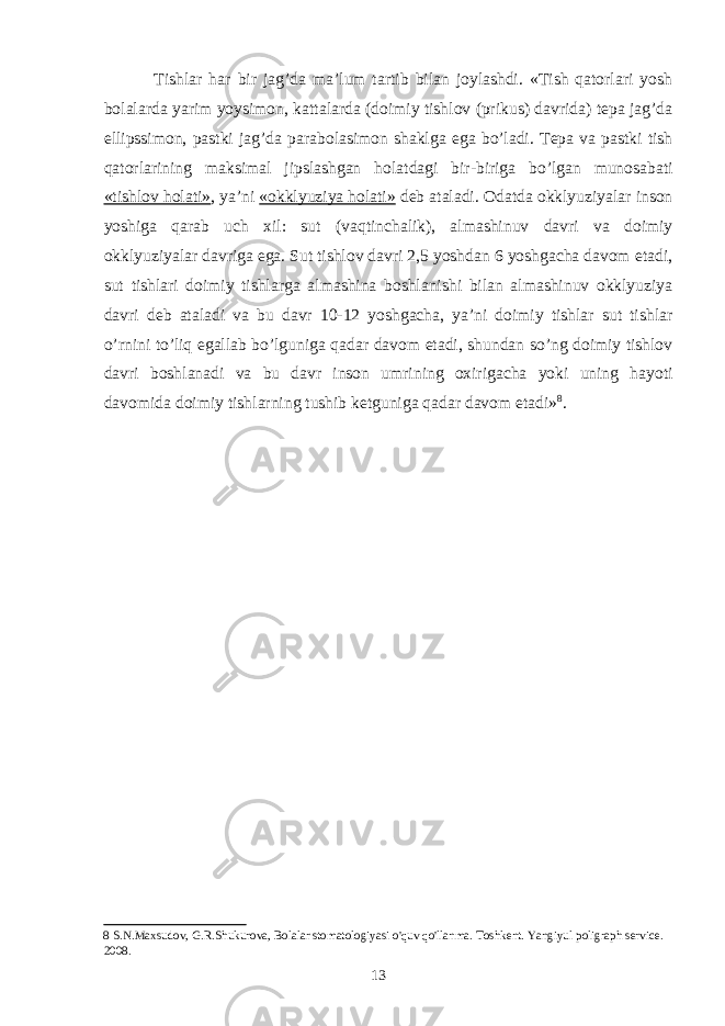  Tishlar har bir jag’da maʼlum tartib bilan joylashdi. «Tish qatorlari yosh bolalarda yarim yoysimon, kattalarda (doimiy tishlov (prikus) davrida) tepa jag’da ellipssimon, pastki jag’da parabolasimon shaklga ega bo’ladi. Tepa va pastki tish qatorlarining maksimal jipslashgan holatdagi bir-biriga bo’lgan munosabati «tishlov holati» , yaʼni «okklyuziya holati» deb ataladi. Odatda okklyuziyalar inson yoshiga qarab uch xil: sut (vaqtinchalik), almashinuv davri va doimiy okklyuziyalar davriga ega. Sut tishlov davri 2,5 yoshdan 6 yoshgacha davom etadi, sut tishlari doimiy tishlarga almashina boshlanishi bilan almashinuv okklyuziya davri deb ataladi va bu davr 10-12 yoshgacha, yaʼni doimiy tishlar sut tishlar o’rnini to’liq egallab bo’lguniga qadar davom etadi, shundan so’ng doimiy tishlov davri boshlanadi va bu davr inson umrining oxirigacha yoki uning hayoti davomida doimiy tishlarning tushib ketguniga qadar davom etadi» 8 . 8 S.N.Mаxsudоv, G.R.Shukurоvа, Bоlаlаr stоmаtоlоgiyаsi о&#39;quv qо&#39;llаnmа. Tоshkent. Yаngiyul pоligrаph service. 2008. 13 