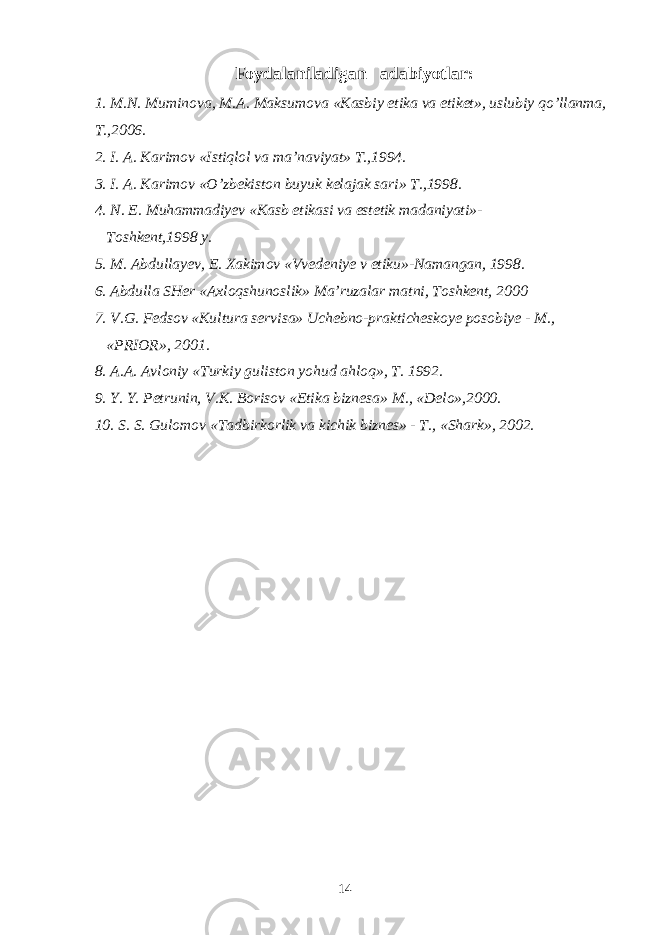 Foydalaniladigan adabiyotlar: 1. M.N. Muminova, M.A. Maksumova «Kasbiy etika va etiket», uslubiy qo’llanma, T.,2006. 2. I. A. Karimov «Istiqlol va ma’naviyat» T.,1994. 3. I. A. Karimov «O’zbekiston buyuk kelajak sari» T.,1998. 4. N. E. Muhammadiyev «Kasb etikasi va estetik madaniyati»- Toshkent,1998 y. 5. M. Abdullayev, E. Xakimov «Vvedeniye v etiku»-Namangan, 1998. 6. Abdulla SHer «Axloqshunoslik» Ma’ruzalar matni, Toshkent, 2000 7. V.G. Fedsov «Kultura servisa» Uchebno-prakticheskoye posobiye - M., «PRIOR», 2001. 8. A.A. Avloniy «Turkiy guliston yohud ahloq», T. 1992. 9. Y. Y. Petrunin, V.K. Borisov «Etika biznesa» M., «Delo»,2000. 10. S. S. Gulomov «Tadbirkorlik va kichik biznes» - T., «Shark», 2002. 14 