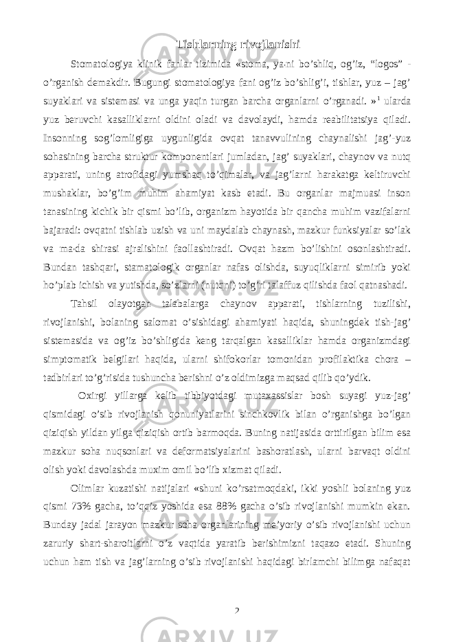 Tishlarning rivojlanishi Stomatologiya klinik fanlar tizimida «stoma, ya ʼ ni bo’shliq, og’iz, “logos” - o’rganish demakdir. Bugungi stomatologiya fani og’iz bo’shlig’i, tishlar, yuz – jag’ suyaklari va sistemasi va unga yaqin turgan barcha organlarni o’rganadi. » 1 ularda yuz beruvchi kasalliklarni oldini oladi va davolaydi, hamda reabilitatsiya qiladi. Insonning sog’lomligiga uygunligida ovqat tanavvulining chaynalishi jag’-yuz sohasining barcha struktur komponentlari jumladan, jag’ suyaklari, chaynov va nutq apparati, uning atrofidagi yumshaq to’qimalar, va jag’larni harakatga keltiruvchi mushaklar, bo’g’im muhim ahamiyat kasb etadi. Bu organlar majmuasi inson tanasining kichik bir qismi bo’lib, organizm hayotida bir qancha muhim vazifalarni bajaradi: ovqatni tishlab uzish va uni maydalab chaynash, mazkur funksiyalar so’lak va ma ʼ da shirasi ajralishini faollashtiradi. Ovqat hazm bo’lishini osonlashtiradi. Bundan tashqari, stamatologik organlar nafas olishda, suyuqliklarni simirib yoki ho’plab ichish va yutishda, so’zlarni (nutqni) to’g’ri talaffuz qilishda faol qatnashadi. Tahsil olayotgan talabalarga chaynov apparati, tishlarning tuzilishi, rivojlanishi, bolaning salomat o’sishidagi ahamiyati haqida, shuningdek tish-jag’ sistemasida va og’iz bo’shligida keng tarqalgan kasalliklar hamda organizmdagi simptomatik belgilari haqida, ularni shifokorlar tomonidan profilaktika chora – tadbirlari to’g’risida tushuncha berishni o’z oldimizga maqsad qilib qo’ydik. Oxirgi yillarga kelib tibbiyotdagi mutaxassislar bosh suyagi yuz-jag’ qismidagi o’sib rivojlanish qonuniyatlarini sinchkovlik bilan o’rganishga bo’lgan qiziqish yildan yilga qiziqish ortib barmoqda. Buning natijasida orttirilgan bilim esa mazkur soha nuqsonlari va deformatsiyalarini bashoratlash, ularni barvaqt oldini olish yoki davolashda muxim omil bo’lib xizmat qiladi. Olimlar kuzatishi natijalari «shuni ko’rsatmoqdaki, ikki yoshli bolaning yuz qismi 73% gacha, to’qqiz yoshida esa 88% gacha o’sib rivojlanishi mumkin ekan. Bunday jadal jarayon mazkur soha organlarining meʼyoriy o’sib rivojlanishi uchun zaruriy shart-sharoitlarni o’z vaqtida yaratib berishimizni taqazo etadi. Shuning uchun ham tish va jag’larning o’sib rivojlanishi haqidagi birlamchi bilimga nafaqat 2 