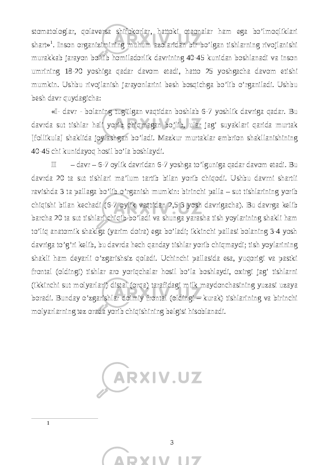 stomatologlar, qolaversa shifokorlar, hattoki otaonalar ham ega bo’lmoqliklari shart» 1 . Inson organizimining muhum azolaridan bir bo’lgan tishlarning rivojlanishi murakkab jarayon bo’lib homiladorlik davrining 40-45 kunidan boshlanadi va inson umrining 18-20 yoshiga qadar davom etadi, hatto 25 yoshgacha davom etishi mumkin. Ushbu rivojlanish jarayonlarini besh bosqichga bo’lib o’rganiladi. Ushbu besh davr quydagicha: «I- davr - bolaning tug’ilgan vaqtidan boshlab 6-7 yoshlik davriga qadar. Bu davrda sut tishlar hali yorib chiqmagan bo’lib, ular jag’ suyaklari qarida murtak [follikula] shaklida joylashgan bo’ladi. Mazkur murtaklar embrion shakllanishining 40-45 chi kunidayoq hosil bo’la boshlaydi. II – davr – 6-7 oylik davridan 6-7 yoshga to’lguniga qadar davom etadi. Bu davrda 20 ta sut tishlari maʼlum tartib bilan yorib chiqodi. Ushbu davrni shartli ravishda 3 ta pallaga bo’lib o’rganish mumkin: birinchi palla – sut tishlarining yorib chiqishi bilan kechadi (6-7 oylik vaqtidan 2,5-3 yosh davrigacha). Bu davrga kelib barcha 20 ta sut tishlari chiqib bo’ladi va shunga yarasha tish yoylarining shakli ham to’liq anatomik shaklga (yarim doira) ega bo’ladi; ikkinchi pallasi bolaning 3-4 yosh davriga to’g’ri kelib, bu davrda hech qanday tishlar yorib chiqmaydi; tish yoylarining shakli ham deyarli o’zgarishsiz qoladi. Uchinchi pallasida esa, yuqorigi va pastki frontal (oldingi) tishlar aro yoriqchalar hosil bo’la boshlaydi, oxirgi jag’ tishlarni (ikkinchi sut molyarlari) distal (orqa) tarafidagi milk maydonchasining yuzasi uzaya boradi. Bunday o’zgarishlar doimiy frontal (oldingi – kurak) tishlarining va birinchi molyarlarning tez orada yorib chiqishining belgisi hisoblanadi. 1 3 