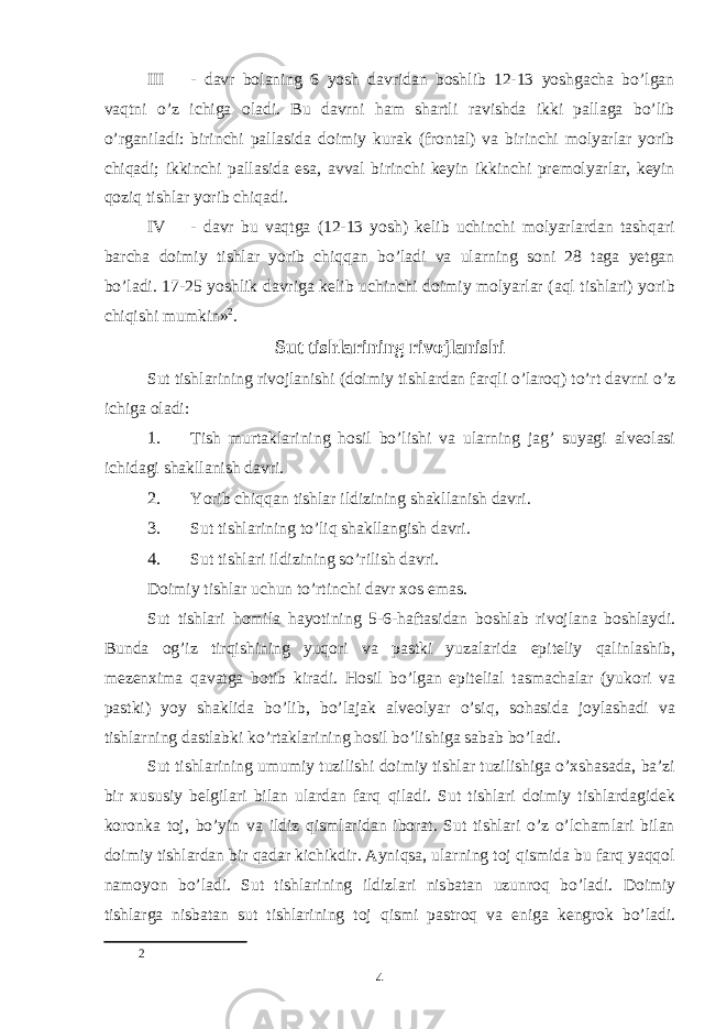 III - davr bolaning 6 yosh davridan boshlib 12-13 yoshgacha bo’lgan vaqtni o’z ichiga oladi. Bu davrni ham shartli ravishda ikki pallaga bo’lib o’rganiladi: birinchi pallasida doimiy kurak (frontal) va birinchi molyarlar yorib chiqadi; ikkinchi pallasida esa, avval birinchi keyin ikkinchi premolyarlar, keyin qoziq tishlar yorib chiqadi. IV - davr bu vaqtga (12-13 yosh) kelib uchinchi molyarlardan tashqari barcha doimiy tishlar yorib chiqqan bo’ladi va ularning soni 28 taga yetgan bo’ladi. 17-25 yoshlik davriga kelib uchinchi doimiy molyarlar (aql tishlari) yorib chiqishi mumkin» 2 . Sut tishlarining rivojlanishi Sut tishlarining rivojlanishi (doimiy tishlardan farqli o’laroq) to’rt davrni o’z ichiga oladi: 1. Tish murtaklarining hosil bo’lishi va ularning jag’ suyagi alveolasi ichidagi shakllanish davri. 2. Yorib chiqqan tishlar ildizining shakllanish davri. 3. Sut tishlarining to’liq shakllangish davri. 4. Sut tishlari ildizining so’rilish davri. Doimiy tishlar uchun to’rtinchi davr xos emas. Sut tishlari homila hayotining 5-6-haftasidan boshlab rivojlana boshlaydi. Bunda og’iz tirqishining yuqori va pastki yuzalarida epiteliy qalinlashib, mezenxima qavatga botib kiradi. Hosil bo’lgan epitelial tasmachalar (yukori va pastki) yoy shaklida bo’lib, bo’lajak alveolyar o’siq, sohasida joylashadi va tishlarning dastlabki ko’rtaklarining hosil bo’lishiga sabab bo’ladi. Sut tishlarining umumiy tuzilishi doimiy tishlar tuzilishiga o’xshasada, baʼzi bir xususiy belgilari bilan ulardan farq qiladi. Sut tishlari doimiy tishlardagidek koronka toj, bo’yin va ildiz qismlaridan iborat. Sut tishlari o’z o’lchamlari bilan doimiy tishlardan bir qadar kichikdir. Ayniqsa, ularning toj qismida bu farq yaqqol namoyon bo’ladi. Sut tishlarining ildizlari nisbatan uzunroq bo’ladi. Doimiy tishlarga nisbatan sut tishlarining toj qismi pastroq va eniga kengrok bo’ladi. 2 4 