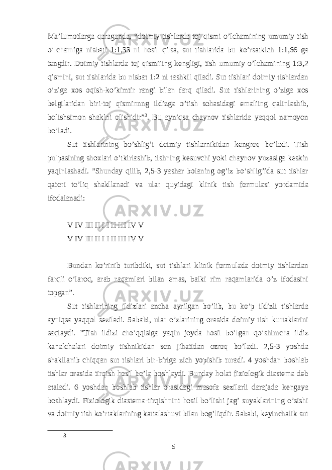 Maʼlumotlarga qaraganda, “doimiy tishlarda toj qismi o’lchamining umumiy tish o’lchamiga nisbati 1:1,33 ni hosil qilsa, sut tishlarida bu ko’rsatkich 1:1,66 ga tengdir. Doimiy tishlarda toj qismiiing kengligi, tish umumiy o’lchamining 1:3,2 qismini, sut tishlarida bu nisbat 1:2 ni tashkil qiladi. Sut tishlari doimiy tishlardan o’ziga xos oqish-ko’kimtir rangi bilan farq qiladi. Sut tishlarining o’ziga xos belgilaridan biri-toj qisminnng ildizga o’tish sohasidagi emaliing qalinlashib, bolishsimon shaklni olishidir” 3 . Bu ayniqsa chaynov tishlarida yaqqol namoyon bo’ladi. Sut tishlarining bo’shlig’i doimiy tishlarnikidan kengroq bo’ladi. Tish pulpasining shoxlari o’tkirlashib, tishning kesuvchi yoki chaynov yuzasiga keskin yaqinlashadi. “Shunday qilib, 2,5-3 yashar bolaning og’iz bo’shlig’ida sut tishlar qatori to’liq shakllanadi va ular quyidagi klinik tish formulasi yordamida ifodalanadi: V IV III II I I II III IV V V IV III II I I II III IV V Bundan ko’rinib turibdiki, sut tishlari klinik formulada doimiy tishlardan farqli o’laroq, arab raqamlari bilan emas, balki rim raqamlarida o’z ifodasini topgan”. Sut tishlarining ildizlari ancha ayrilgan bo’lib, bu ko’p ildizli tishlarda ayniqsa yaqqol seziladi. Sababi, ular o’zlarining orasida doimiy tish kurtaklarini saqlaydi. “Tish ildizi cho’qqisiga yaqin joyda hosil bo’lgan qo’shimcha ildiz kanalchalari doimiy tishnikidan son jihatidan ozroq bo’ladi. 2,5-3 yoshda shakllanib chiqqan sut tishlari bir-biriga zich yopishib turadi. 4 yoshdan boshlab tishlar orasida tirqish hosil bo’la boshlaydi. Bunday holat fiziologik diastema deb ataladi. 6 yoshdan boshlab tishlar orasidagi masofa sezilarli darajada kengaya boshlaydi. Fiziologik diastema-tirqishnint hosil bo’lishi jag’ suyaklarining o’sishi va doimiy tish ko’rtaklarining kattalashuvi bilan bog’liqdir. Sababi, keyinchalik sut 3 5 