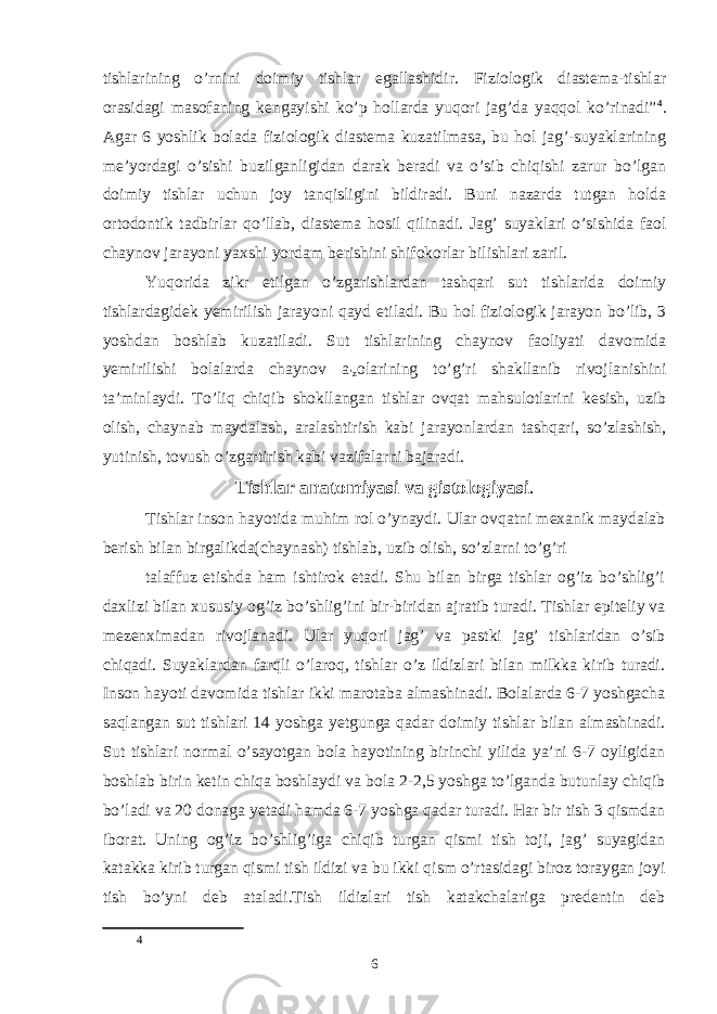 tishlarining o’rnini doimiy tishlar egallashidir. Fiziologik diastema-tishlar orasidagi masofaning kengayishi ko’p hollarda yuqori jag’da yaqqol ko’rinadi” 4 . Agar 6 yoshlik bolada fiziologik diastema kuzatilmasa, bu hol jag’-suyaklarining meʼyordagi o’sishi buzilganligidan darak beradi va o’sib chiqishi zarur bo’lgan doimiy tishlar uchun joy tanqisligini bildiradi. Buni nazarda tutgan holda ortodontik tadbirlar qo’llab, diastema hosil qilinadi. Jag’ suyaklari o’sishida faol chaynov jarayoni yaxshi yordam berishini shifokorlar bilishlari zaril. Yuqorida zikr etilgan o’zgarishlardan tashqari sut tishlarida doimiy tishlardagidek yemirilish jarayoni qayd etiladi. Bu hol fiziologik jarayon bo’lib, 3 yoshdan boshlab kuzatiladi. Sut tishlarining chaynov faoliyati davomida yemirilishi bolalarda chaynov a ʼz olarining to’g’ri shakllanib rivojlanishini taʼminlaydi. To’liq chiqib shokllangan tishlar ovqat mahsulotlarini kesish, uzib olish, chaynab maydalash, aralashtirish kabi jarayonlardan tashqari, so’zlashish, yutinish, tovush o’zgartirish kabi vazifalarni bajaradi. Tishlar anatomiyasi va gistologiyasi . Tishlar inson hayotida muhim rol o’ynaydi. Ular ovqatni mexanik maydalab berish bilan birgalikda(chaynash) tishlab, uzib olish, so’zlarni to’g’ri talaffuz etishda ham ishtirok etadi. Shu bilan birga tishlar og’iz bo’shlig’i daxlizi bilan xususiy og’iz bo’shlig’ini bir-biridan ajratib turadi. Tishlar epiteliy va mezenximadan rivojlanadi. Ular yuqori jag’ va pastki jag’ tishlaridan o’sib chiqadi. Suyaklardan farqli o’laroq, tishlar o’z ildizlari bilan milkka kirib turadi. Inson hayoti davomida tishlar ikki marotaba almashinadi. Bolalarda 6-7 yoshgacha saqlangan sut tishlari 14 yoshga yetgunga qadar doimiy tishlar bilan almashinadi. Sut tishlari normal o’sayotgan bola hayotining birinchi yilida yaʼni 6-7 oyligidan boshlab birin ketin chiqa boshlaydi va bola 2-2,5 yoshga to’lganda butunlay chiqib bo’ladi va 20 donaga yetadi hamda 6-7 yoshga qadar turadi. Har bir tish 3 qismdan iborat. Uning og’iz bo’shlig’iga chiqib turgan qismi tish toji, jag’ suyagidan katakka kirib turgan qismi tish ildizi va bu ikki qism o’rtasidagi biroz toraygan joyi tish bo’yni deb ataladi.Tish ildizlari tish katakchalariga predentin deb 4 6 