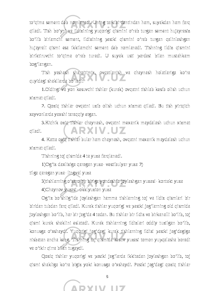 to’qima sement deb nomlanadi. Uning tarkibi dentindan ham, suyakdan ham farq qiladi. Tish bo’yni va ildizining yuqorigi qismini o’rab turgan sement hujayrasiz bo’lib birlamchi sement, ildizining pastki qismini o’rab turgan qalinlashgan hujayrali qismi esa ikkilamchi sement deb nomlanadi. Tishning ildiz qismini biriktiruvchi to’qima o’rab turadi. U suyak usti pardasi bilan mustahkam bog’langan. Tish yashash sharoitimiz, ovqatlanish va chaynash holatlariga ko’ra quyidagi shakllarda bo’ladi: 1.Oldingi va yon kesuvchi tishlar (kurak) ovqatni tishlab kesib olish uchun xizmat qiladi. 2. Qoziq tishlar ovqatni uzib olish uchun xizmat qiladi. Bu tish yirtqich xayvonlarda yaxshi taraqqiy etgan. 3.Kichik oziq tishlar chaynash, ovqatni mexanik maydalash uchun xizmat qiladi. 4. Katta oziq tishlar bular ham chaynash, ovqatni mexanik maydalash uchun xizmat qiladi. Tishning toj qismida 4 ta yuza farqlanadi. 1)Og’iz daxliziga qaragan yuza- vestibulyar yuza 2) tilga qaragan yuza- lingval yuza 3)tishlarning o’zaro bir biriga yondashib joylashgan yuzasi- kontakt yuza 4)Chaynov yuzasi- okklyuzion yuza Og’iz bo’shlig’ida joylashgan hamma tishlarning toj va ildiz qismlari bir biridan tubdan farq qiladi. Kurak tishlar yuqorigi va pastki jag’larning old qismida joylashgan bo’lib, har bir jag’da 4 tadan. Bu tishlar bir ildiz va birkanalli bo’lib, toj qismi kurak shaklini eslatadi. Kurak tishlarning ildizlari oddiy tuzilgan bo’lib, konusga o’xshaydi. Yuqorigi jag’dagi kurak tishlarning ildizi pastki jag’dagiga nisbatan ancha keng. Tishning toj qismida kesuv yuzasi tomon yupqalasha boradi va o’tkir qirra bilan tugaydi. Qoziq tishlar yuqorigi va pastki jag’larda ikkitadan joylashgan bo’lib, toj qismi shakliga ko’ra bigiz yoki konusga o’xshaydi. Pastki jag’dagi qoziq tishlar 8 