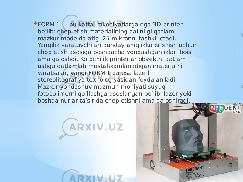 * FORM 1 — bu katta imkoniyatlarga ega 3D-printer bo‘lib: chop etish materialining qalinligi qatlami mazkur modelda atigi 25 mikronni tashkil etadi. Yangilik yaratuvchilari bunday aniqlikka erishish uchun chop etish asosiga boshqacha yondashganliklari bois amalga oshdi. Ko‘pchilik printerlar obyektni qatlam ustiga qatlamlab mustahkamlanadigan materialni yaratsalar, yangi FORM 1 da esa lazerli stereolitografiya texnologiyasidan foydalaniladi. Mazkur yondashuv mazmun-mohiyati suyuq fotopolimerni qo‘llashga asoslangan bo‘lib, lazer yoki boshqa nurlar ta’sirida chop etishni amalga oshiradi.  