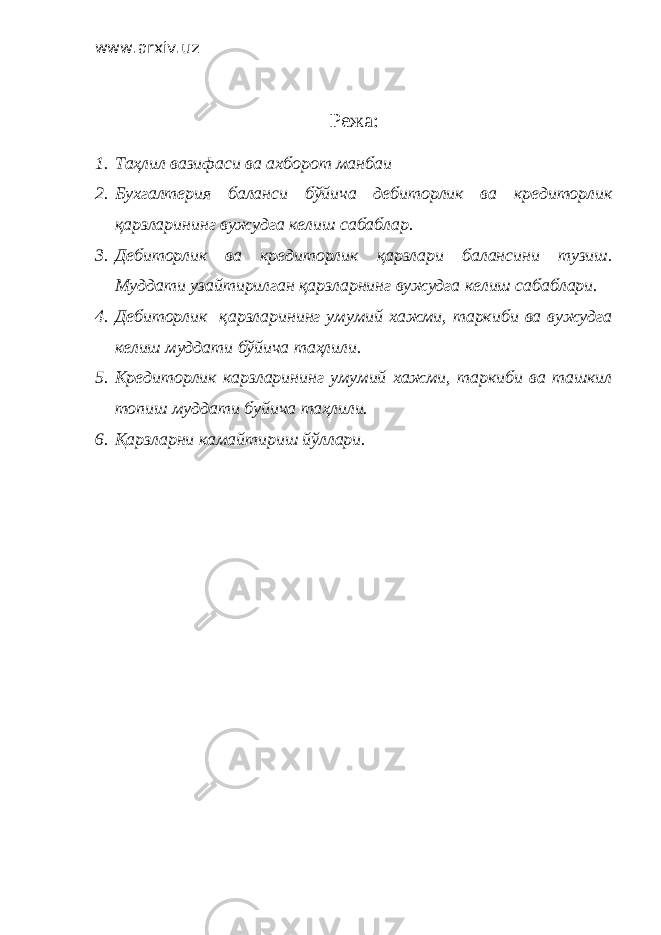 www.arxiv.uz Режа: 1. Таҳлил вазифаси ва ахборот манбаи 2. Бухгалтерия баланси бўйича дебиторлик ва кредиторлик қарзларининг вужудга келиш сабаблар. 3. Дебиторлик ва кредиторлик қарзлари балансини тузиш. Муддати узайтирилган қарзларнинг вужудга келиш сабаблари. 4. Дебиторлик қарзларининг умумий хажми, таркиби ва вужудга келиш муддати бўйича таҳлили. 5. Кредиторлик карзларининг умумий хажми, таркиби ва ташкил топиш муддати буйича таҳлили. 6. Қарзларни камайтириш йўллари. 