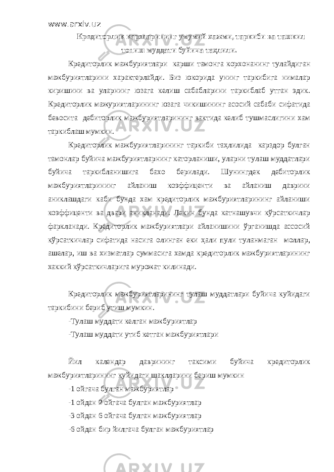 www.arxiv.uz Кредиторлик карзларининг умумий хажми, таркиби ва ташкил топиш муддати буйича таҳлили. Кредиторлик мажбуриятлари карши тамонга корхонанинг тулайдиган мажбуриятларини характерлайди. Биз юкорида унинг таркибига нималар киришини ва уларнинг юзага келиш сабабларини таркиблаб утган эдик. Кредиторлик мажуриятларининг юзага чикишининг асосий сабаби сифатида бевосита дебиторлик мажбуриятларининг вактида келиб тушмаслигини хам таркиблаш мумкин. Кредиторлик мажбуриятларининг таркиби таҳлилида карздор булган тамонлар буйича мажбуриятларнинг каторланиши, уларни тулаш муддатлари буйича таркибланишига бахо берилади. Шунингдек дебиторлик мажбуриятларининг айланиш коэффиценти ва айланиш даврини аниклашдаги каби бунда хам кредиторлик мажбуриятларининг айланиши коэффиценти ва двари аникланади. Лекин бунда катнашувчи кўрсаткичлар фаркланади. Кредиторлик мажбуриятлари айланишини ўрганишда ассосий кўрсаткичлар сифатида насига олинган еки ҳали пули туланмаган моллар, ашелар, иш ва хизматлар суммасига хамда кредиторлик мажбуриятларининг хаккий кўрсаткичларига мурожат килинади. Кредиторлик мажбуриятларининг тулаш муддатлари буйича куйидаги таркибини бериб утиш мумкин. -Тулаш муддати келган мажбуриятлар -Тулаш муддати утиб кетган мажбуриятлари Йил календар даврининг таксими буйича кредиторлик мажбуриятларининг куйидаги шаклларини бериш мумкин -1 ойгача булган мажбуриятлар -1 ойдан 2 ойгача булган мажбуриятлар -3 ойдан 6 ойгача булган мажбуриятлар -6 ойдан бир йилгача булган мажбуриятлар 