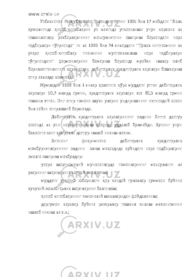 www.arxiv.uz Узбекистон Республикаси Президентининг 1995 йил 12 майдаги &#34;Халк хужалигида ҳисоб-китобларни уз вактида утказилиши учун корхона ва ташкилотлар рахбарларининг маъсулиятини ошириш борасидаги чора тадбирлари тўғрисида&#34; ги ва 1996 йил 24-январдаги &#34;Тулов интизомини ва узаро ҳисоб-китоблар тизимини мустахкамлаш чора тадбирлари тўғрисидаги&#34; фармонларини бажариш борасида муайян ишлар олиб борилаетганлигига карамасдан дебиторлик-кредиторлик карзлари бошкариш огир ахволда колмокда. Жумладан 1998 йил 1-январ ҳолатига кўра муддати утган дебиторлик карзлари 50,2 млярд сумни, кредиторлик карзлари эса 80,3 млярд сумни ташкил этган. Энг огир тамони шуки уларни ундиришнинг иктисодий асоси йил сайин огирлашиб бормокда. Дебиторлик кредиторлик карзларининг олдини битта дастур асосида ва уни назорат килиш асосида уддалаб булмайди. Бунинг учун бевосита кенг камровли дастур ишлаб чикиш лозим. Бизнинг фикримизча дебиторлик кредиторлик мажбуриятларининг олдини олиш максадида куйидаги чора тадбирларни амалга ошириш макбулдир: -узаро шартномавий муносатларда тамонларнинг маъсуллиги ва уларнинг шартларига катъий амал этиш; -муддати утказиб юборилагн ҳар кандай туловлар суммаси буйича хукукий жавобгарлик шартларини белгилаш; -ҳисоб китобларнинг замонавий шаклларидан фойдаланиш; -даргумон карзлар буйича резервлар ташкил килиш механизмини ишлаб чикиш ва х.к.; 