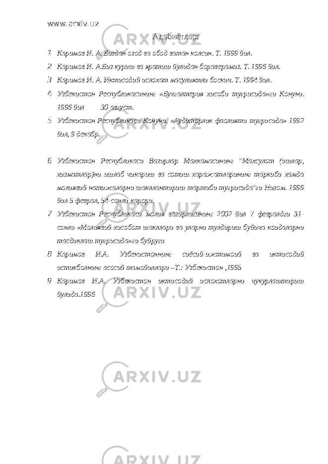 www.arxiv.uz Адабиётлар : 1 Каримов И. А. Биздан озод ва обод ватан колсин. Т. 1999 йил. 2 Каримов И. А.Биз куриш ва яратиш йулидан бораверамиз. Т. 1996 йил. 3 Каримов И. А. Иктисодий ислохат масулиятли боскич. Т. 1994 йил. 4 Узбекистон Республикасининг «Бухгалтерия хисоби тугрисида»ги Конуни . 1996 йил 30 август . 5 Узбекистон Республикаси Конуни. «Аудиторлик фаолияти тугрисида» 1992 йил, 9 декабр. 6 Узбекистон Республикаси Вазирлар Махкамасининг &#34;Махсулот (ишлар, хизматлар)ни ишлаб чикариш ва сотиш харажатларининг таркиби хамда молиявий натижаларни шакллантириш тартиби тугрисида&#34;ги Низом. 1999 йил 5 феврал, 54-сонли карори. 7 Узбекистон Республикаси молия вазирлигининг 2002 йил 7 февралдги 31- сонли «Молиявий хисобот шакллари ва уларни тулдириш буйича коидаларни тасдиклаш тугрисида»ги буйруги 8 Каримов И.А. Узбекистоннинг сиёсий-ижтимоий ва иктисодий истикболнинг асосий тамойиллари –Т.: Узбекистон ,1995 9 Каримов И.А. Узбекистон иктисодий ислохотларни чукурлаштириш йулида.1996 