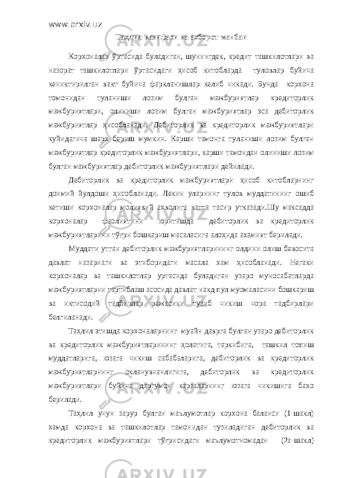 www.arxiv.uz Таҳлил вазифаси ва ахборот манбаи Корхоналар ўртасида буладиган, шунингдек, кредит ташкилотлари ва назорат ташкилотлари ўртасидаги ҳисоб китобларда туловлар буйича кечиктирилган вакт буйича фаркланишлар келиб чикади. Бунда корхона томонидан туланиши лозим булган мажбуриятлар кредиторлик мажбуриятлари, олиниши лозим булган мажбуриятлар эса дебиторлик мажбуриятлар ҳисобланади. Дебиторлик ва кредиторлик мажбуриятлари куйидагича шарх бериш мумкин. Карши тамонга туланиши лозим булган мажбуриятлар кредиторлик мажбуриятлари, карши тамондан олиниши лозим булган мажбуриятлар дебиторлик мажбуриятлари дейилади. Дебиторлик ва кредиторлик мажбуриятлари ҳисоб китобларнинг доимий йулдоши ҳисобланади. Лекин уларнинг тулов муддатининг ошиб кетиши корхоналар молиявий ахволига катта тасир утказади.Шу максадда корхоналар фаолиятини юритишда дебиторлик ва кредиторлик мажбуриятларини тўғри бошкариш масаласига алоҳида ахамият берилади. Муддати утган дебиторлик мажбуриятларининг олдини олиш бевосита давлат назариаги ва этиборидаги масала хам ҳисобланади. Негаки корхоналар ва ташкилотлар уртасида буладиган узаро муносабатларда мажбуриятларни тартиблаш асосида давлат накд пул муомаласини бошкариш ва иктисодий тадбирлар режасини тузиб чикиш чора тадбирлари белгиланади. Таҳлил этишда корхоналарнинг муайн даврга булган узаро дебиторлик ва кредиторлик мажбуриятларининг ҳолатига, таркибига, ташкил топиш муддатларига, юзага чикиш сабабаларига, дебиторлик ва кредиторлик мажбуриятларнинг окланувчанлигига, дебиторлик ва кредиторлик мажбуриятлари буйича даргумон карзаларнинг юзага чикишига бахо берилади. Таҳлил учун зарур булган маълумотлар корхона баланси (1-шакл) хамда корхона ва ташкилотлар тамонидан тузиладиган дебиторлик ва кредиторлик мажбуриятлари тўғрисидаги маълумотномадан (2а-шакл) 