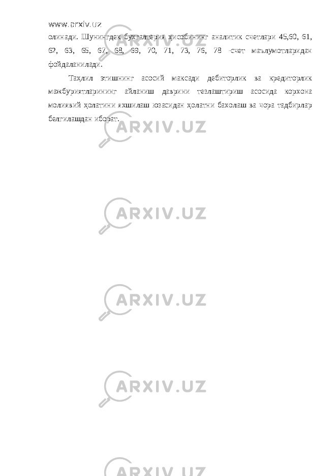 www.arxiv.uz олинади. Шунингдек бухгалтерия ҳисобининг аналитик счетлари 45,60, 61, 62, 63, 65, 67, 68, 69, 70, 71, 73, 76, 78 -счет маълумотларидан фойдаланилади. Таҳлил этишнинг асосий максади дебиторлик ва кредиторлик мажбуриятларининг айланиш даврини тезлаштириш асосида корхона молиявий ҳолатини яхшилаш юзасидан ҳолатни бахолаш ва чора тадбирлар белгилашдан иборат. 