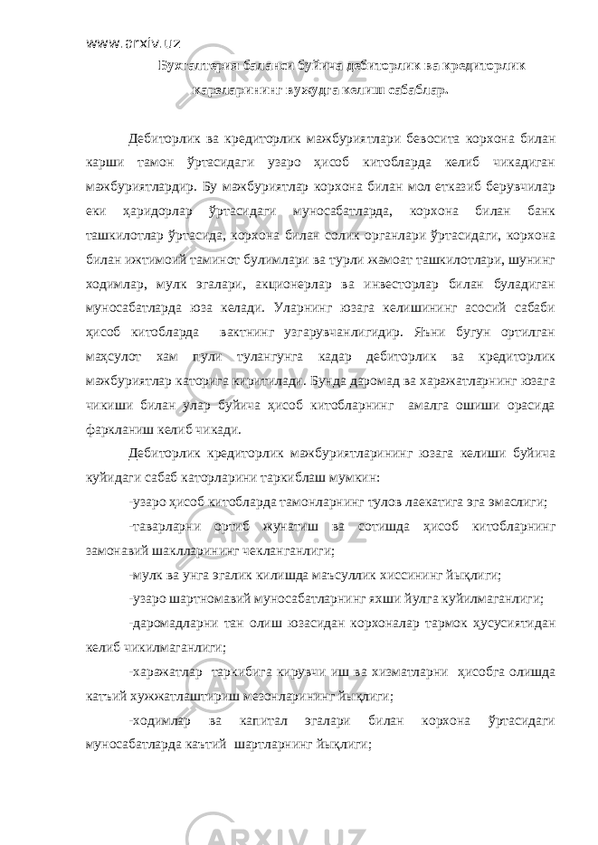 www.arxiv.uz Бухгалтерия баланси буйича дебиторлик ва кредиторлик карзларининг вужудга келиш сабаблар. Дебиторлик ва кредиторлик мажбуриятлари бевосита корхона билан карши тамон ўртасидаги узаро ҳисоб китобларда келиб чикадиган мажбуриятлардир. Бу мажбуриятлар корхона билан мол етказиб берувчилар еки ҳаридорлар ўртасидаги муносабатларда, корхона билан банк ташкилотлар ўртасида, корхона билан солик органлари ўртасидаги, корхона билан ижтимоий таминот булимлари ва турли жамоат ташкилотлари, шунинг ходимлар, мулк эгалари, акционерлар ва инвесторлар билан буладиган муносабатларда юза келади. Уларнинг юзага келишининг асосий сабаби ҳисоб китобларда вактнинг узгарувчанлигидир. Яъни бугун ортилган маҳсулот хам пули тулангунга кадар дебиторлик ва кредиторлик мажбуриятлар каторига киритилади. Бунда даромад ва харажатларнинг юзага чикиши билан улар буйича ҳисоб китобларнинг амалга ошиши орасида фаркланиш келиб чикади. Дебиторлик кредиторлик мажбуриятларининг юзага келиши буйича куйидаги сабаб каторларини таркиблаш мумкин: -узаро ҳисоб китобларда тамонларнинг тулов лаекатига эга эмаслиги; -таварларни ортиб жунатиш ва сотишда ҳисоб китобларнинг замонавий шаклларининг чекланганлиги; -мулк ва унга эгалик килишда маъсуллик хиссининг йықлиги; -узаро шартномавий муносабатларнинг яхши йулга куйилмаганлиги; -даромадларни тан олиш юзасидан корхоналар тармок ҳусусиятидан келиб чикилмаганлиги; -харажатлар таркибига кирувчи иш ва хизматларни ҳисобга олишда катъий хужжатлаштириш мезонларининг йықлиги; -ходимлар ва капитал эгалари билан корхона ўртасидаги муносабатларда каътий шартларнинг йықлиги; 