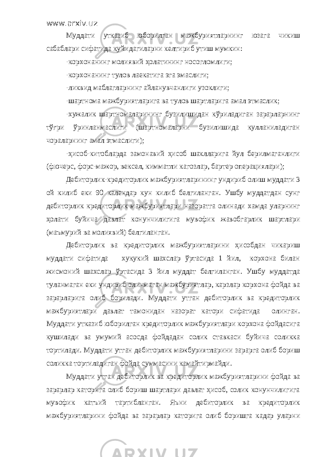 www.arxiv.uz Муддати утказиб юборилган мажбуриятларнинг юзага чикиш сабаблари сифатида куйидагиларни келтириб утиш мумкин: -корхонанинг молиявий ҳолатининг носогломлиги; -корхонанинг тулов лаекатига эга эмаслиги; -ликвид маблагларнинг айланувчанлиги узоклиги; -шартнома мажбуриятларига ва тулов шартларига амал этмаслик; -хужалик шартномаларининг бузилишидан кўриладиган зарарларнинг тўғри ўринланмаслиги (шартномаларни бузилишида кулланиладиган чораларнинг амал этмаслиги); -ҳисоб-китобларда замонавий ҳисоб шаклларига йул берилмаганлиги (фючерс, форс-мажор, вексел, кимматли кагозлар, бартер операциялари); Дебиторлик-кредиторлик мажбуриятларининг ундириб олиш муддати 3 ой килиб еки 90 календар кун килиб белгиланган. Ушбу муддатдан сунг дебиторлик кредиторлик мажбуриятлари назоратга олинади хамда уларнинг ҳолати буйича давлат конунчилигига мувофик жавобгарлик шартлари (маъмурий ва молиявий) белгиланган. Дебиторлик ва кредиторлик мажбуриятларини ҳисобдан чикариш муддати сифатида хукукий шахслар ўртасида 1 йил, корхона билан жисмоний шахслар ўртасида 3 йил муддат белгиланган. Ушбу муддатда туланмаган еки ундириб олинмаган мажбуриятлар, карзлар корхона фойда ва зарарларига олиб борилади. Муддати утган дебиторлик ва кредиторлик мажбуриятлари давлат тамонидан назорат катори сифатида олинган. Муддати утказиб юборилган кредиторлик мажбуриятлари корхона фойдасига кушилади ва умумий асосда фойдадан солик ставкаси буйича соликка тортилади. Муддати утган дебиторлик мажбуриятларини зарарга олиб бориш соликка тортиладиган фойда суммасини камайтирмайди. Муддати утган дебиторлик ва кредиторлик мажбуриятларини фойда ва зарарлар каторига олиб бориш шартлари давлат ҳисоб, солик конунчилигига мувофик катъий тартибланган. Яъни дебиторлик ва кредиторлик мажбуриятларини фойда ва зарарлар каторига олиб боришга кадар уларни 