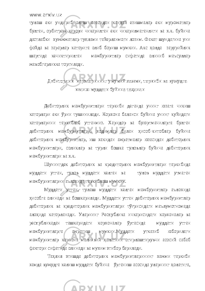 www.arxiv.uz тулаш еки ундириб олиш юзасидан кандай езишмалар еки мурожатлар булган, орбитраж карори чикарилган еки чикарилмаганлиги ва х.к. буйича дастлабки хужжжатлар туплами тайерланмоги лозим. Факат шундагина уни фойда ва зарарлар каторига олиб бориш мумкин. Акс ҳолда зарурийлик шартида кечиктирилган мажбуриятлар сифатида олиниб маъсуллар жавобгарликка тортилади. Дебиторлик карзларининг умумий хажми, таркиби ва вужудга келиш муддати буйича таҳлили Дебиторлик мажбуриятлари таркиби деганда унинг юзага чикиш каторлари еки ўрни тушинилади. Корхона баланси буйича унинг куйидаги каторларини таркиблаб утганмиз. Харидор ва буюртмачиларга булган дебиторлик мажбуриятлари, ходимлар билан ҳисоб-китоблар буйича дебиторлик мажбуриятлар, иш хакидан ажратмалар юзасидан дебиторлик мажбуриятлари, соликлар ва турли бошка туловлар буйича дебиторлик мажбуриятлари ва х.к. Шунингдек дебиторлик ва кредиторлик мажбуриятлари таркибида муддати утган, тулов муддати келган ва тулов муддати утмаган мажбуриятларни аълохида таркиблаш мумкин. Муддати утган, тулаш муддати келган мажбуриятлар аълохида ҳисобга олинади ва бошкарилади. Муддати утган дебиторлик мажбуриятлар дебиторлик ва кредиторлик мажбуриятлари тўғрисидаги маълумотномада алоҳида каторланади. Уларнинг Республика ичкарисидаги корхоналар ва республикадан ташкаридаги корхоналар ўртасида муддати утган мажбуриятларга ажратиш мумкин.Муддати утказиб юборилагн мажбуриятлар корхона молиявий ҳолатини огирлаштирувчи асосий сабаб фактори сифатида олинади ва мухим этибор берилади. Таҳлил этишда дебиторлик мажбуриятларининг хажми таркиби хамда вужудга келиш муддати буйича ўрганиш асосида уларнинг ҳолатига, 