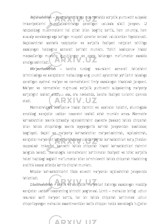 Rejalashtirish – bozor sharoitlariga mos ravishda xo‘jalik yurituvchi subyekt imkoniyatlarini muvofiqlashtirishga qaratilgan uzluksiz siklli jarayon. U istiqboldagi muammolarni hal qilish bilan bog‘liq bo‘lib, ham umumiy, ham xususiy xarakterga ega bo‘lgan muqobil qarorlar tanlash uslublaridan foydalanadi. Rejalashtirish statistik tadqiqotlar va xo‘jalik faoliyati natijalari tahliliga asoslangan holdagina samarali bo‘lishi mumkin. Tahlil boshqaruv hisobi maqsadlariga muvofiq guruhlangan va qayta ishlangan ma’lumotlar asosida amalga oshiriladi. Me’yorlashtirish – barcha turdagi resurslarni samarali ishlatishni ta’minlashga va xarajatlarni mahsulotga eng unumli aylantirish yo‘llarini izlashga qaratilgan optimal me’yor va normativlarni ilmiy asoslangan hisoblash jarayoni. Me’yor va normativlar majmuasi xo‘jalik yurituvchi subyektning me’yoriy xo‘jaligini tashkil etadi, u esa, o‘z navbatida, barcha faoliyat turlarini qamrab oladi. Normativlarsiz boshqaruv hisobi tizimini va zaxiralar holatini, shuningdek amaldagi xarajatlar ustidan nazoratni tashkil etish mumkin emas. Normativ ko‘rsatkichlar texnik-iqtisodiy rejalashtirishni operativ (tezkor) ishlab chiqarish bilan ishlab chiqarishga texnik tayyorgarlik ko‘rish jarayonidan boshlaboq bog‘laydi. Rejali va me’yoriy ko‘rsatkichlar me’yorlashtirish, rejalashtirish, xarajatlar me’yorlari bo‘yicha hisob va ulardan og‘ish ko‘rsatkichlari ko‘p jihatdan taqqoslash imkonini beruvchi ishlab chiqarish hisobi ko‘rsatkichlari tizimini belgilab beradi. Texnologik normativlarni bo‘linmalar faoliyati va ichki xo‘jalik holati haqidagi tegishli ma’lumotlar bilan ta’minlovchi ishlab chiqarish hisobining analitik bazasi sifatida ko‘rib chiqish mumkin. Miqdor ko‘rsatkichlarini ifoda etuvchi me’yorlar rejalashtirish jarayonida ishlatiladi. Limitlashtirish – zaxira va xarajatlar me’yorlari tizimiga asoslangan moddiy xarajatlar ustidan nazoratning birinchi pog‘onasi. Limit – mahsulot birligi uchun resurslar sarfi me’yori bo‘lib, har bir ishlab chiqarish bo‘linmasi uchun chiqarilayotgan mahsulot assortimentidan kelib chiqqan holda texnologik hujjatlar 