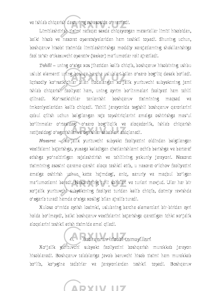 va ishlab chiqarish dasturi rejasi asosida o‘rnatiladi. Limitlashtirish tizimi nafaqat sexda chiqayotgan materiallar limiti hisobidan, balki hisob va nazorat operatsiyalaridan ham tashkil topadi. Shuning uchun, boshqaruv hisobi tizimida limitlashtirishga moddiy xarajatlarning shakllanishiga faol ta’sir o‘tkazuvchi operativ (tezkor) ma’lumotlar roli ajratiladi. Tahlil – uning o‘ziga xos jihatidan kelib chiqib, boshqaruv hisobining ushbu uslubi elementi uning boshqa barcha uslublari bilan o‘zaro bog‘liq desak bo‘ladi. Iqtisodiy ko‘rsatkichlar bilan ifodalangan xo‘jalik yurituvchi subyektning jami ishlab chiqarish faoliyati ham, uning ayrim bo‘linmalari faoliyati ham tahlil qilinadi. Ko‘rsatkichlar tanlanishi boshqaruv tizimining maqsad va imkoniyatlaridan kelib chiqadi. Tahlil jarayonida tegishli boshqaruv qarorlarini qabul qilish uchun belgilangan reja topshiriqlarini amalga oshirishga mas’ul bo‘linmalar o‘rtasidagi o‘zaro bog‘liqlik va aloqadorlik, ishlab chiqarish natijasidagi o‘zgarishlar va og‘ishlar sabablari aniqlanadi. Nazorat – xo‘jalik yurituvchi subyekt faoliyatini oldindan belgilangan vazifalarni bajarishga, yuzaga keladigan chetlanishlarni ochib berishga va bartaraf etishga yo‘naltirilgan rejalashtirish va tahlilning yakuniy jarayoni. Nazorat tizimining asosini qarama-qarshi aloqa tashkil etib, u nazorat-o‘lchov faoliyatini amalga oshirish uchun katta hajmdagi, aniq, zaruriy va maqbul bo‘lgan ma’lumotlarni beradi. Nazoratning turli sohalari va turlari mavjud. Ular har bir xo‘jalik yurituvchi subyektning faoliyat turidan kelib chiqib, doimiy ravishda o‘zgarib turadi hamda o‘ziga xosligi bilan ajralib turadi. Xulosa o‘rnida aytish lozimki, uslubning barcha elementlari bir-biridan ayri holda bo‘lmaydi, balki boshqaruv vazifalarini bajarishga qaratilgan ichki xo‘jalik aloqalarini tashkil etish tizimida amal qiladi. 4. Boshqaruv hisobi tamoyillari Xo‘jalik yurituvchi subyekt faoliyatini boshqarish murakkab jarayon hisoblanadi. Boshqaruv talablariga javob beruvchi hisob tizimi ham murakkab bo‘lib, ko‘pgina tadbirlar va jarayonlardan tashkil topadi. Boshqaruv 