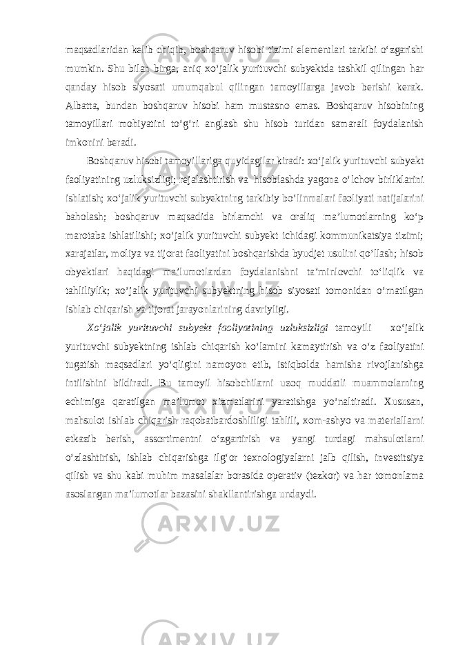 maqsadlaridan kelib chiqib, boshqaruv hisobi tizimi elementlari tarkibi o‘zgarishi mumkin. Shu bilan birga, aniq xo‘jalik yurituvchi subyektda tashkil qilingan har qanday hisob siyosati umumqabul qilingan tamoyillarga javob berishi kerak. Albatta, bundan boshqaruv hisobi ham mustasno emas. Boshqaruv hisobining tamoyillari mohiyatini to‘g‘ri anglash shu hisob turidan samarali foydalanish imkonini beradi. Boshqaruv hisobi tamoyillariga quyidagilar kiradi: xo‘jalik yurituvchi subyekt faoliyatining uzluksizligi; rejalashtirish va hisoblashda yagona o‘lchov birliklarini ishlatish; xo‘jalik yurituvchi subyektning tarkibiy bo‘linmalari faoliyati natijalarini baholash; boshqaruv maqsadida birlamchi va oraliq ma’lumotlarning ko‘p marotaba ishlatilishi; xo‘jalik yurituvchi subyekt ichidagi kommunikatsiya tizimi; xarajatlar, moliya va tijorat faoliyatini boshqarishda byudjet usulini qo‘llash; hisob obyektlari haqidagi ma’lumotlardan foydalanishni ta’minlovchi to‘liqlik va tahliliylik; xo‘jalik yurituvchi subyektning hisob siyosati tomonidan o‘rnatilgan ishlab chiqarish va tijorat jarayonlarining davriyligi. Xo‘jalik yurituvchi subyekt faoliyatining uzluksizligi tamoyili – xo‘jalik yurituvchi subyektning ishlab chiqarish ko‘lamini kamaytirish va o‘z faoliyatini tugatish maqsadlari yo‘qligini namoyon etib, istiqbolda hamisha rivojlanishga intilishini bildiradi. Bu tamoyil hisobchilarni uzoq muddatli muammolarning echimiga qaratilgan ma’lumot xizmatlarini yaratishga yo‘naltiradi. Xususan, mahsulot ishlab chiqarish raqobatbardoshliligi tahlili, xom-ashyo va materiallarni etkazib berish, assortimentni o‘zgartirish va yangi turdagi mahsulotlarni o‘zlashtirish, ishlab chiqarishga ilg‘or texnologiyalarni jalb qilish, investitsiya qilish va shu kabi muhim masalalar borasida operativ (tezkor) va har tomonlama asoslangan ma’lumotlar bazasini shakllantirishga undaydi. 