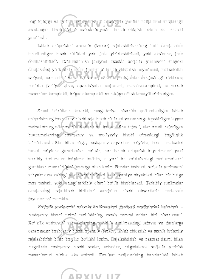 bog‘liqligiga va ayrim tarkibiy tuzilmalar xo‘jalik yuritish natijalarini aniqlashga asoslangan hisob tizimi metodoligiyasini ishlab chiqish uchun real sharoit yaratiladi. Ishlab chiqarishni operativ (tezkor) rejalashtirishninng turli darajalarida ishlatiladigan hisob birliklari yoki juda yiriklashtiriladi, yoki aksincha, juda detallashtiriladi. Detallashtirish jarayoni asosida xo‘jalik yurituvchi subyekt darajasidagi yirik birliklardan (mahsulot ishlab chiqarish buyurtmasi, mahsulotlar seriyasi, nomlanishi va sh.k.) sexlar, uchastka, brigadalar darajasidagi kichikroq birliklar (ehtiyot qism, operatsiyalar majmuasi, mashinokomplekt, murakkab mexanizm komplekti, brigada komplekti va h.k.)ga o‘tish tamoyili o‘rin olgan. Shuni ta’kidlash kerakki, buxgalteriya hisobida qo‘llaniladigan ishlab chiqarishning boshqaruv hisobi reja-hisob birliklari va omborga topshirilgan tayyor mahsulotning o‘lchov birliklari bir xil bo‘ladi. Shu tufayli, ular orqali bajarilgan buyurtmalarning boshqaruv va moliyaviy hisobi o‘rtasidagi bog‘liqlik ta’minlanadi. Shu bilan birga, boshqaruv obyektlari bo‘yicha, hoh u mahsulot turlari bo‘yicha guruhlanishi bo‘lsin, hoh ishlab chiqarish buyurtmalari yoki tarkibiy tuzilmalar bo‘yicha bo‘lsin, u yoki bu ko‘rinishdagi ma’lumotlarni guruhlash mumkinligini inobatga olish lozim. Bundan tashqari, xo‘jalik yurituvchi subyekt darajasidagi reja-hisob birliklari kalkulyatsiya obyektlari bilan bir-biriga mos tushadi yoki uning tarkibiy qismi bo‘lib hisoblanadi. Tarkibiy tuzilmalar darajasidagi reja-hisob birliklari xarajatlar hisobi obyektlarini tanlashda foydalanishi mumkin. Xo‘jalik yurituvchi subyekt bo‘linmalari faoliyati natijalarini baholash – boshqaruv hisobi tizimi tuzilishining asosiy tamoyillaridan biri hisoblanadi. Xo‘jalik yurituvchi subyektlarning tashkiliy tuzilmasidagi tafovut va farqlarga qaramasdan boshqaruv hisobi operativ (tezkor) ishlab chiqarish va texnik-iqtisodiy rejalashtirish bilan bog‘liq bo‘lishi lozim. Rejalashtirish va nazorat tizimi bilan birgalikda boshqaruv hisobi sexlar, uchastka, brigadalarda xo‘jalik yuritish mexanizmini o‘zida aks ettiradi. Faoliyat natijalarining baholanishi ishlab 