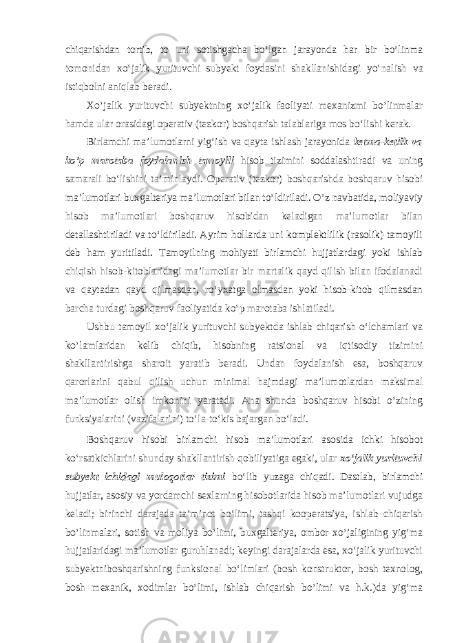 chiqarishdan tortib, to uni sotishgacha bo‘lgan jarayonda har bir bo‘linma tomonidan xo‘jalik yurituvchi subyekt foydasini shakllanishidagi yo‘nalish va istiqbolni aniqlab beradi. Xo‘jalik yurituvchi subyektning xo‘jalik faoliyati mexanizmi bo‘linmalar hamda ular orasidagi operativ (tezkor) boshqarish talablariga mos bo‘lishi kerak. Birlamchi ma’lumotlarni yig‘ish va qayta ishlash jarayonida ketma-ketlik va ko‘p marotaba foydalanish tamoyili hisob tizimini soddalashtiradi va uning samarali bo‘lishini ta’minlaydi. Operativ (tezkor) boshqarishda boshqaruv hisobi ma’lumotlari buxgalteriya ma’lumotlari bilan to‘ldiriladi. O‘z navbatida, moliyaviy hisob ma’lumotlari boshqaruv hisobidan keladigan ma’lumotlar bilan detallashtiriladi va to‘ldiriladi. Ayrim hollarda uni komplektlilik (rasolik) tamoyili deb ham yuritiladi. Tamoyilning mohiyati birlamchi hujjatlardagi yoki ishlab chiqish hisob-kitoblaridagi ma’lumotlar bir martalik qayd qilish bilan ifodalanadi va qaytadan qayd qilmasdan, ro‘yxatga olmasdan yoki hisob-kitob qilmasdan barcha turdagi boshqaruv faoliyatida ko‘p marotaba ishlatiladi. Ushbu tamoyil xo‘jalik yurituvchi subyektda ishlab chiqarish o‘lchamlari va ko‘lamlaridan kelib chiqib, hisobning ratsional va iqtisodiy tizimini shakllantirishga sharoit yaratib beradi. Undan foydalanish esa, boshqaruv qarorlarini qabul qilish uchun minimal hajmdagi ma’lumotlardan maksimal ma’lumotlar olish imkonini yaratadi. Ana shunda boshqaruv hisobi o‘zining funksiyalarini (vazifalarini) to‘la-to‘kis bajargan bo‘ladi. Boshqaruv hisobi birlamchi hisob ma’lumotlari asosida ichki hisobot ko‘rsatkichlarini shunday shakllantirish qobiliyatiga egaki, ular xo‘jalik yurituvchi subyekt ichidagi muloqotlar tizimi bo‘lib yuzaga chiqadi. Dastlab, birlamchi hujjatlar, asosiy va yordamchi sexlarning hisobotlarida hisob ma’lumotlari vujudga keladi; birinchi darajada ta’minot bo‘limi, tashqi kooperatsiya, ishlab chiqarish bo‘linmalari, sotish va moliya bo‘limi, buxgalteriya, ombor xo‘jaligining yig‘ma hujjatlaridagi ma’lumotlar guruhlanadi; keyingi darajalarda esa, xo‘jalik yurituvchi subyektniboshqarishning funksional bo‘limlari (bosh konstruktor, bosh texnolog, bosh mexanik, xodimlar bo‘limi, ishlab chiqarish bo‘limi va h.k.)da yig‘ma 