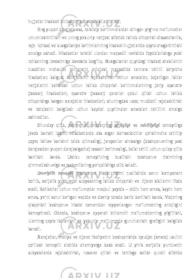 hujjatlar hisoboti birlashtiriladi va shakllantiriladi. Eng yuqori darajada esa, tarkibiy bo‘linmalardan olingan yig‘ma ma’lumotlar umumlashtirilishi va uning yakuniy natijasi sifatida ishlab chiqarish-dispetcherlik, reja- iqtisod va buxgalteriya bo‘limlarining hisobot hujjatlarida qayta o‘zgartirilishi amalga oshadi. Hisobotlar tarkibi ulardan maqsadli ravishda foydalanishga yoki rahbarning lavozimiga bevosita bog‘liq. Buxgalterlar quyidagi hisobot shakllarini tuzadilar: mahsulot tannarxini aniqlash maqsadida tannarx tahlili bo‘yicha hisobotlar; kelgusi xarajatlarni rejalashtirish uchun smetalar; bajarilgan ishlar natijalarini baholash uchun ishlab chiqarish bo‘linmalarining joriy operativ (tezkor) hisobotlari; operativ (tezkor) qarorlar qabul qilish uchun ishlab chiqarishga ketgan xarajatlar hisobotlari; shuningdek uzoq muddatli rejalashtirish va istiqbolni belgilash uchun kapital quyilmalar smetalari tahlilini amalga oshiradilar. Shunday qilib, tizim ma’lumotlarning to‘liqligi va tahliliyligi tamoyiliga javob berishi lozim. Hisobotlarda aks etgan ko‘rsatkichlar qo‘shimcha tahliliy qayta ishlov berishni talab qilmasligi, jarayonlar sinteziga (boshqaruvning past darajasidan yuqori darajasigacha) teskari bo‘lmasligi, balki tahlil uchun qulay qilib berilishi kerak. Ushbu tamoyilning buzilishi boshqaruv tizimining qimmatlashuviga va tezkorlikning yo‘qolishiga olib keladi. Davriylik tamoyili boshqaruv hisobi tizimi tuzilishida zarur komponent bo‘lib, xo‘jalik yurituvchi subyektning ishlab chiqarish va tijorat sikllarini ifoda etadi. Rahbarlar uchun ma’lumotlar maqbul paytda – oldin ham emas, keyin ham emas, ya’ni zarur bo‘lgan vaqtda va davriy tarzda berib borilishi kerak. Vaqtning qisqarishi boshqaruv hisobi tomonidan tayyorlangan ma’lumotning aniqligini kamaytiradi. Odatda, boshqaruv apparati birlamchi ma’lumotlarning yig‘ilishi, ularning qayta ishlanishi va yakuniy ma’lumotda guruhlanishi grafigini belgilab beradi. Xarajatlar, moliya va tijorat faoliyatini boshqarishda byudjet (smeta) usulini qo‘llash tamoyili alohida ahamiyatga kasb etadi. U yirik xo‘jalik yurituvchi subyektlarda rejalashtirish, nazorat qilish va tartibga solish quroli sifatida 