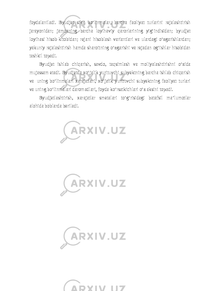 foydalaniladi. Byudjet sikli bo‘linmalar, barcha faoliyat turlarini rejalashtirish jarayonidan; jamoaning barcha loyihaviy qarorlarining yig‘indisidan; byudjet loyihasi hisob-kitobidan; rejani hisoblash variantlari va ulardagi o‘zgarishlardan; yakuniy rejalashtirish hamda sharoitning o‘zgarishi va rejadan og‘ishlar hisobidan tashkil topadi. Byudjet ishlab chiqarish, savdo, taqsimlash va moliyalashtirishni o‘zida mujassam etadi. Byudjetda xo‘jalik yurituvchi subyektning barcha ishlab chiqarish va uning bo‘linmalari xarajatlari, xo‘jalik yurituvchi subyektning faoliyat turlari va uning bo‘linmalari daromadlari, foyda ko‘rsatkichlari o‘z aksini topadi. Byudjetlashtirish, xarajatlar smetalari to‘g‘risidagi batafsil ma’lumotlar alohida boblarda beriladi. 