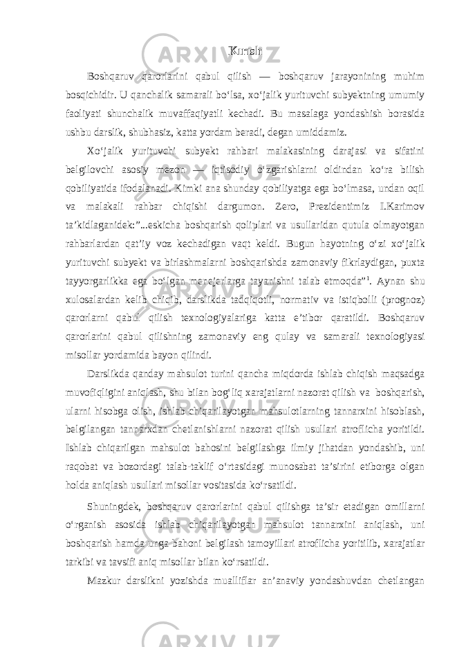 Kırısh Boshqaruv qarorlarini qabul qilish — boshqaruv jarayonining muhim bosqichidir. U qanchalik samarali bo‘lsa, xo‘jalik yurituvchi subyektning umumiy faoliyati shunchalik muvaffaqiyatli kechadi. Bu masalaga yondashish borasida ushbu darslik, shubhasiz, katta yordam beradi, degan umiddamiz. Xo‘jalik yurituvchi subyekt rahbari malakasining darajasi va sifatini belgilovchi asosiy mezon — iqtisodiy o‘zgarishlarni oldindan ko‘ra bilish qobiliyatida ifodalanadi. Kimki ana shunday qobiliyatga ega bo‘lmasa, undan oqil va malakali rahbar chiqishi dargumon. Zero, Prezidentimiz I.Karimov ta’kidlaganidek:”...eskicha boshqarish qoliplari va usullaridan qutula olmayotgan rahbarlardan qat’iy voz kechadigan vaqt keldi. Bugun hayotning o‘zi xo‘jalik yurituvchi subyekt va birlashmalarni boshqarishda zamonaviy fikrlaydigan, puxta tayyorgarlikka ega bo‘lgan menejerlarga tayanishni talab etmoqda” 1 . Aynan shu xulosalardan kelib chiqib, darslikda tadqiqotli, normativ va istiqbolli (prognoz) qarorlarni qabul qilish texnologiyalariga katta e’tibor qaratildi. Boshqaruv qarorlarini qabul qilishning zamonaviy eng qulay va samarali texnologiyasi misollar yordamida bayon qilindi. Darslikda qanday mahsulot turini qancha miqdorda ishlab chiqish maqsadga muvofiqligini aniqlash, shu bilan bog‘liq xarajatlarni nazorat qilish va boshqarish, ularni hisobga olish, ishlab chiqarilayotgan mahsulotlarning tannarxini hisoblash, belgilangan tannarxdan chetlanishlarni nazorat qilish usullari atroflicha yoritildi. Ishlab chiqarilgan mahsulot bahosini belgilashga ilmiy jihatdan yondashib, uni raqobat va bozordagi talab-taklif o‘rtasidagi munosabat ta’sirini etiborga olgan holda aniqlash usullari misollar vositasida ko‘rsatildi. Shuningdek, boshqaruv qarorlarini qabul qilishga ta’sir etadigan omillarni o‘rganish asosida ishlab chiqarilayotgan mahsulot tannarxini aniqlash, uni boshqarish hamda unga bahoni belgilash tamoyillari atroflicha yoritilib, xarajatlar tarkibi va tavsifi aniq misollar bilan ko‘rsatildi. Mazkur darslikni yozishda mualliflar an’anaviy yondashuvdan chetlangan 