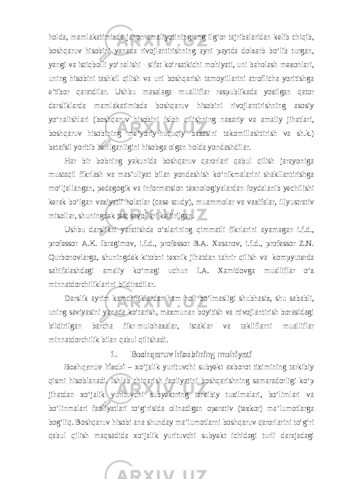 holda, mamlakatimizda jahon amaliyotining eng ilg‘or tajribalaridan kelib chiqib, boshqaruv hisobini yanada rivojlantirishning ayni paytda dolzarb bo‘lib turgan, yangi va istiqbolli yo‘nalishi - sifat ko‘rsatkichi mohiyati, uni baholash mezonlari, uning hisobini tashkil qilish va uni boshqarish tamoyillarini atroflicha yoritishga e’tibor qaratdilar. Ushbu masalaga mualliflar respublikada yozilgan qator darsliklarda mamlakatimizda boshqaruv hisobini rivojlantirishning asosiy yo‘nalishlari (boshqaruv hisobini isloh qilishning nazariy va amaliy jihatlari, boshqaruv hisobining me’yoriy-huquqiy bazasini takomillashtirish va sh.k.) batafsil yoritib berilganligini hisobga olgan holda yondashdilar. Har bir bobning yakunida boshqaruv qarorlari qabul qilish jarayoniga mustaqil fikrlash va mas’uliyat bilan yondashish ko‘nikmalarini shakllantirishga mo‘ljallangan, pedagogik va informatsion texnologiyalardan foydalanib yechilishi kerak bo‘lgan vaziyatli holatlar (case study), muammolar va vazifalar, illyustrativ misollar, shuningdek test savollari keltirilgan. Ushbu darslikni yaratishda o‘zlarining qimmatli fikrlarini ayamagan i.f.d., professor A.K. Ibragimov, i.f.d., professor B.A. Xasanov, i.f.d., professor Z.N. Qurbonovlarga, shuningdek kitobni texnik jihatdan tahrir qilish va kompyuterda sahifalashdagi amaliy ko‘magi uchun I.A. Xamidovga mualliflar o‘z minnatdorchiliklarini bildiradilar. Darslik ayrim kamchiliklardan ham holi bo‘lmasligi shubhasiz, shu sababli, uning saviyasini yanada ko‘tarish, mazmunan boyitish va rtivojlantirish borasidagi bildirilgan barcha fikr-mulohazalar, istaklar va takliflarni mualliflar minnatdorchilik bilan qabul qilishadi. 1. Boshqaruv hisobining mohiyati Boshqaruv hisobi – xo‘jalik yurituvchi subyekt axborot tizimining tarkibiy qismi hisoblanadi. Ishlab chiqarish faoliyatini boshqarishning samaradorligi ko‘p jihatdan xo‘jalik yurituvchi subyektning tarkibiy tuzilmalari, bo‘limlari va bo‘linmalari faoliyatlari to‘g‘risida olinadigan operativ (tezkor) ma’lumotlarga bog‘liq. Boshqaruv hisobi ana shunday ma’lumotlarni boshqaruv qarorlarini to‘g‘ri qabul qilish maqsadida xo‘jalik yurituvchi subyekt ichidagi turli darajadagi 