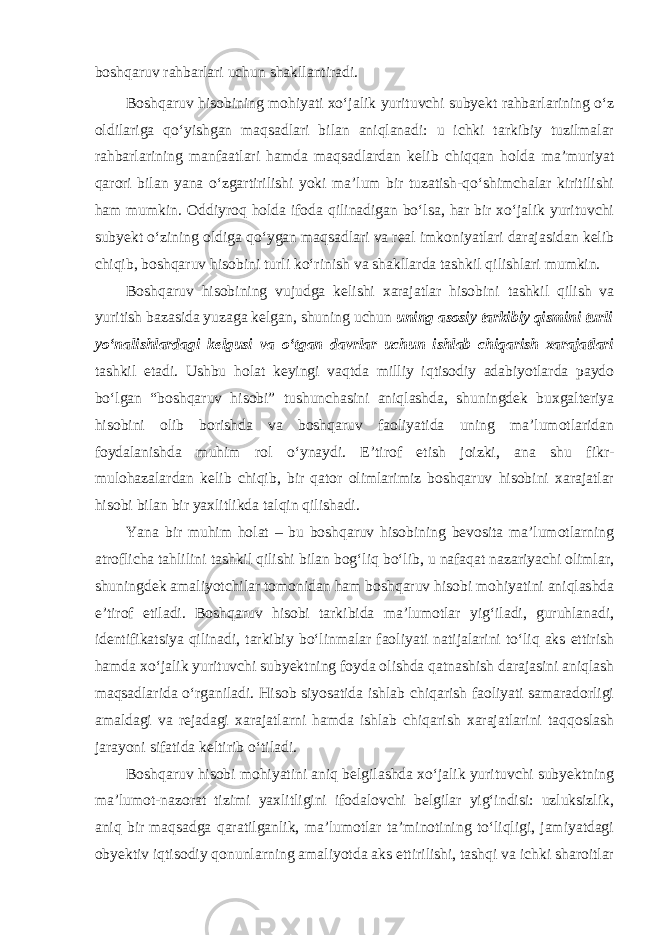 boshqaruv rahbarlari uchun shakllantiradi. Boshqaruv hisobining mohiyati xo‘jalik yurituvchi subyekt rahbarlarining o‘z oldilariga qo‘yishgan maqsadlari bilan aniqlanadi: u ichki tarkibiy tuzilmalar rahbarlarining manfaatlari hamda maqsadlardan kelib chiqqan holda ma’muriyat qarori bilan yana o‘zgartirilishi yoki ma’lum bir tuzatish-qo‘shimchalar kiritilishi ham mumkin. Oddiyroq holda ifoda qilinadigan bo‘lsa, har bir xo‘jalik yurituvchi subyekt o‘zining oldiga qo‘ygan maqsadlari va real imkoniyatlari darajasidan kelib chiqib, boshqaruv hisobini turli ko‘rinish va shakllarda tashkil qilishlari mumkin. Boshqaruv hisobining vujudga kelishi xarajatlar hisobini tashkil qilish va yuritish bazasida yuzaga kelgan, shuning uchun uning asosiy tarkibiy qismini turli yo‘nalishlardagi kelgusi va o‘tgan davrlar uchun ishlab chiqarish xarajatlari tashkil etadi. Ushbu holat keyingi vaqtda milliy iqtisodiy adabiyotlarda paydo bo‘lgan “boshqaruv hisobi” tushunchasini aniqlashda, shuningdek buxgalteriya hisobini olib borishda va boshqaruv faoliyatida uning ma’lumotlaridan foydalanishda muhim rol o‘ynaydi. E’tirof etish joizki, ana shu fikr- mulohazalardan kelib chiqib, bir qator olimlarimiz boshqaruv hisobini xarajatlar hisobi bilan bir yaxlitlikda talqin qilishadi. Yana bir muhim holat – bu boshqaruv hisobining bevosita ma’lumotlarning atroflicha tahlilini tashkil qilishi bilan bog‘liq bo‘lib, u nafaqat nazariyachi olimlar, shuningdek amaliyotchilar tomonidan ham boshqaruv hisobi mohiyatini aniqlashda e’tirof etiladi. Boshqaruv hisobi tarkibida ma’lumotlar yig‘iladi, guruhlanadi, identifikatsiya qilinadi, tarkibiy bo‘linmalar faoliyati natijalarini to‘liq aks ettirish hamda xo‘jalik yurituvchi subyektning foyda olishda qatnashish darajasini aniqlash maqsadlarida o‘rganiladi. Hisob siyosatida ishlab chiqarish faoliyati samaradorligi amaldagi va rejadagi xarajatlarni hamda ishlab chiqarish xarajatlarini taqqoslash jarayoni sifatida keltirib o‘tiladi. Boshqaruv hisobi mohiyatini aniq belgilashda xo‘jalik yurituvchi subyektning ma’lumot-nazorat tizimi yaxlitligini ifodalovchi belgilar yig‘indisi: uzluksizlik, aniq bir maqsadga qaratilganlik, ma’lumotlar ta’minotining to‘liqligi, jamiyatdagi obyektiv iqtisodiy qonunlarning amaliyotda aks ettirilishi, tashqi va ichki sharoitlar 