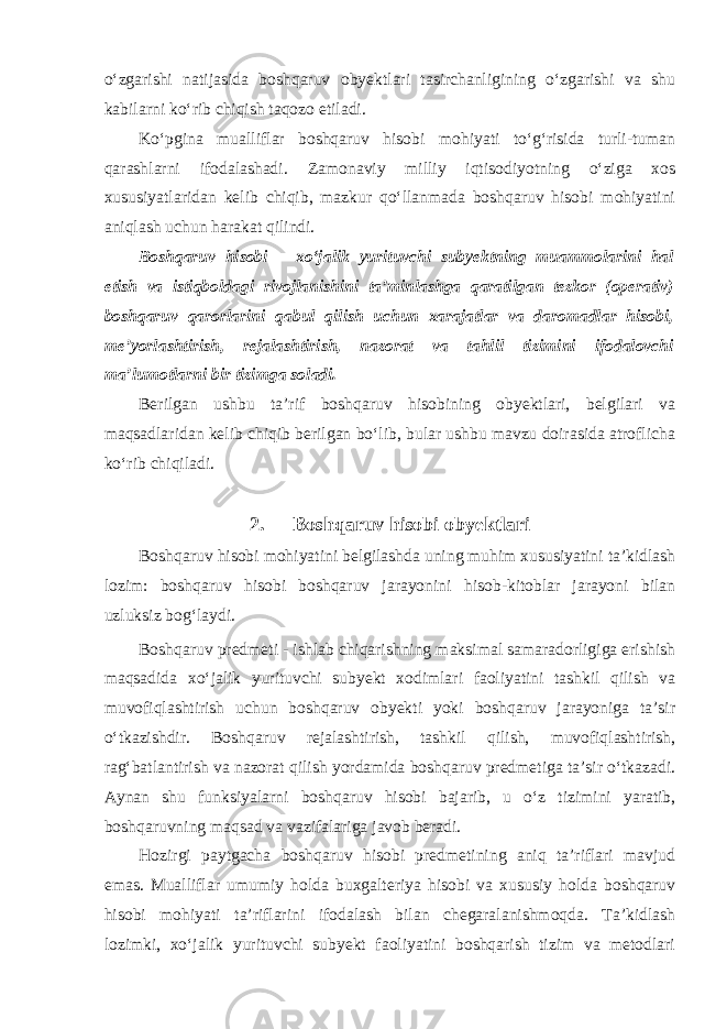 o‘zgarishi natijasida boshqaruv obyektlari tasirchanligining o‘zgarishi va shu kabilarni ko‘rib chiqish taqozo etiladi. Ko‘pgina mualliflar boshqaruv hisobi mohiyati to‘g‘risida turli-tuman qarashlarni ifodalashadi. Zamonaviy milliy iqtisodiyotning o‘ziga xos xususiyatlaridan kelib chiqib, mazkur qo‘llanmada boshqaruv hisobi mohiyatini aniqlash uchun harakat qilindi. Boshqaruv hisobi – xo‘jalik yurituvchi subyektning muammolarini hal etish va istiqboldagi rivojlanishini ta’minlashga qaratilgan tezkor (operativ) boshqaruv qarorlarini qabul qilish uchun xarajatlar va daromadlar hisobi, me’yorlashtirish, rejalashtirish, nazorat va tahlil tizimini ifodalovchi ma’lumotlarni bir tizimga soladi. Berilgan ushbu ta’rif boshqaruv hisobining obyektlari, belgilari va maqsadlaridan kelib chiqib berilgan bo‘lib, bular ushbu mavzu doirasida atroflicha ko‘rib chiqiladi. 2. Boshqaruv hisobi obyektlari Boshqaruv hisobi mohiyatini belgilashda uning muhim xususiyatini ta’kidlash lozim: boshqaruv hisobi boshqaruv jarayonini hisob-kitoblar jarayoni bilan uzluksiz bog‘laydi. Boshqaruv predmeti - ishlab chiqarishning maksimal samaradorligiga erishish maqsadida xo‘jalik yurituvchi subyekt xodimlari faoliyatini tashkil qilish va muvofiqlashtirish uchun boshqaruv obyekti yoki boshqaruv jarayoniga ta’sir o‘tkazishdir. Boshqaruv rejalashtirish, tashkil qilish, muvofiqlashtirish, rag‘batlantirish va nazorat qilish yordamida boshqaruv predmetiga ta’sir o‘tkazadi. Aynan shu funksiyalarni boshqaruv hisobi bajarib, u o‘z tizimini yaratib, boshqaruvning maqsad va vazifalariga javob beradi. Hozirgi paytgacha boshqaruv hisobi predmetining aniq ta’riflari mavjud emas. Mualliflar umumiy holda buxgalteriya hisobi va xususiy holda boshqaruv hisobi mohiyati ta’riflarini ifodalash bilan chegaralanishmoqda. Ta’kidlash lozimki, xo‘jalik yurituvchi subyekt faoliyatini boshqarish tizim va metodlari 