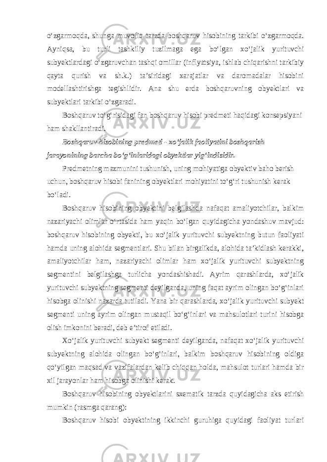 o‘zgarmoqda, shunga muvofiq tarzda boshqaruv hisobining tarkibi o‘zgarmoqda. Ayniqsa, bu turli tashkiliy tuzilmaga ega bo‘lgan xo‘jalik yurituvchi subyektlardagi o‘zgaruvchan tashqi omillar (inflyatsiya, ishlab chiqarishni tarkibiy qayta qurish va sh.k.) ta’siridagi xarajatlar va daromadalar hisobini modellashtirishga tegishlidir. Ana shu erda boshqaruvning obyektlari va subyektlari tarkibi o‘zgaradi. Boshqaruv to‘g‘risidagi fan boshqaruv hisobi predmeti haqidagi konsepsiyani ham shakllantiradi. Boshqaruv hisobining predmeti - xo‘jalik faoliyatini boshqarish jarayonining barcha bo‘g‘inlaridagi obyektlar yig‘indisidir. Predmetning mazmunini tushunish, uning mohiyatiga obyektiv baho berish uchun, boshqaruv hisobi fanining obyektlari mohiyatini to‘g‘ri tushunish kerak bo‘ladi. Boshqaruv hisobining obyektini belgilashda nafaqat amaliyotchilar, balkim nazariyachi olimlar o‘rtasida ham yaqin bo‘lgan quyidagicha yondashuv mavjud: boshqaruv hisobining obyekti, bu xo‘jalik yurituvchi subyektning butun faoliyati hamda uning alohida segmentlari. Shu bilan birgalikda, alohida ta’kidlash kerakki, amaliyotchilar ham, nazariyachi olimlar ham xo‘jalik yurituvchi subyektning segmentini belgilashga turlicha yondashishadi. Ayrim qarashlarda, xo‘jalik yurituvchi subyektning segmenti deyilganda, uning faqat ayrim olingan bo‘g‘inlari hisobga olinishi nazarda tutiladi. Yana bir qarashlarda, xo‘jalik yurituvchi subyekt segmenti uning ayrim olingan mustaqil bo‘g‘inlari va mahsulotlari turini hisobga olish imkonini beradi, deb e’tirof etiladi. Xo‘jalik yurituvchi subyekt segmenti deyilganda, nafaqat xo‘jalik yurituvchi subyektning alohida olingan bo‘g‘inlari, balkim boshqaruv hisobining oldiga qo‘yilgan maqsad va vazifalardan kelib chiqqan holda, mahsulot turlari hamda bir xil jarayonlar ham hisobga olinishi kerak. Boshqaruv hisobining obyektlarini sxematik tarzda quyidagicha aks etirish mumkin (rasmga qarang): Boshqaruv hisobi obyektining ikkinchi guruhiga quyidagi faoliyat turlari 