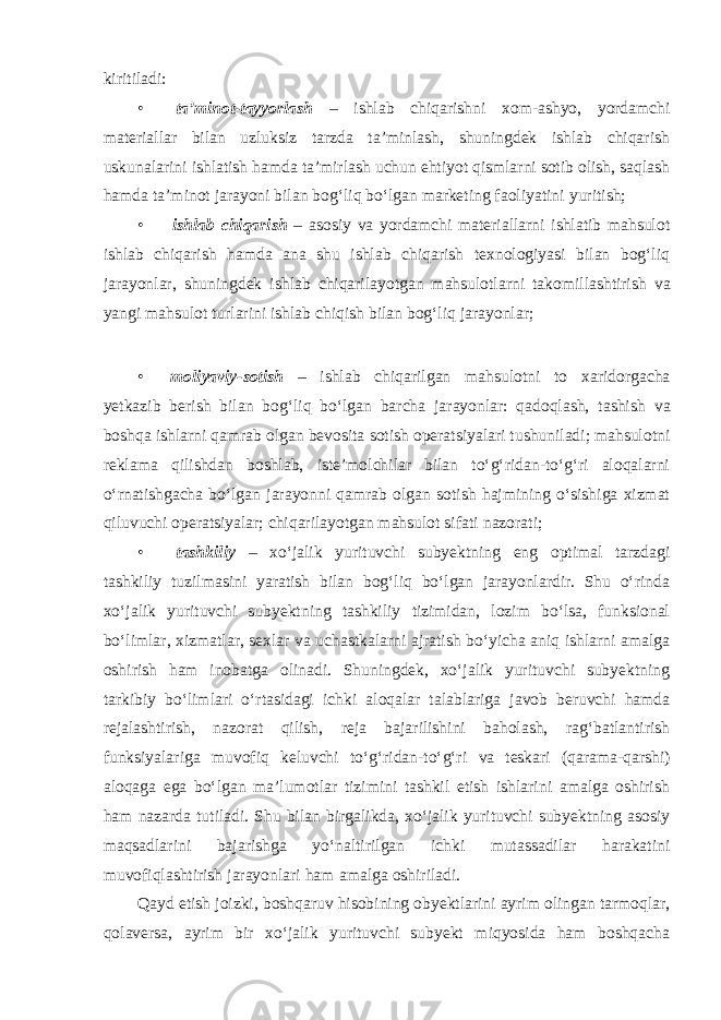 kiritiladi: • ta’minot-tayyorlash – ishlab chiqarishni xom-ashyo, yordamchi materiallar bilan uzluksiz tarzda ta’minlash, shuningdek ishlab chiqarish uskunalarini ishlatish hamda ta’mirlash uchun ehtiyot qismlarni sotib olish, saqlash hamda ta’minot jarayoni bilan bog‘liq bo‘lgan marketing faoliyatini yuritish; • ishlab chiqarish – asosiy va yordamchi materiallarni ishlatib mahsulot ishlab chiqarish hamda ana shu ishlab chiqarish texnologiyasi bilan bog‘liq jarayonlar, shuningdek ishlab chiqarilayotgan mahsulotlarni takomillashtirish va yangi mahsulot turlarini ishlab chiqish bilan bog‘liq jarayonlar; • moliyaviy-sotish – ishlab chiqarilgan mahsulotni to xaridorgacha yetkazib berish bilan bog‘liq bo‘lgan barcha jarayonlar: qadoqlash, tashish va boshqa ishlarni qamrab olgan bevosita sotish operatsiyalari tushuniladi; mahsulotni reklama qilishdan boshlab, iste’molchilar bilan to‘g‘ridan-to‘g‘ri aloqalarni o‘rnatishgacha bo‘lgan jarayonni qamrab olgan sotish hajmining o‘sishiga xizmat qiluvuchi operatsiyalar; chiqarilayotgan mahsulot sifati nazorati; • tashkiliy – xo‘jalik yurituvchi subyektning eng optimal tarzdagi tashkiliy tuzilmasini yaratish bilan bog‘liq bo‘lgan jarayonlardir. Shu o‘rinda xo‘jalik yurituvchi subyektning tashkiliy tizimidan, lozim bo‘lsa, funksional bo‘limlar, xizmatlar, sexlar va uchastkalarni ajratish bo‘yicha aniq ishlarni amalga oshirish ham inobatga olinadi. Shuningdek, xo‘jalik yurituvchi subyektning tarkibiy bo‘limlari o‘rtasidagi ichki aloqalar talablariga javob beruvchi hamda rejalashtirish, nazorat qilish, reja bajarilishini baholash, rag‘batlantirish funksiyalariga muvofiq keluvchi to‘g‘ridan-to‘g‘ri va teskari (qarama-qarshi) aloqaga ega bo‘lgan ma’lumotlar tizimini tashkil etish ishlarini amalga oshirish ham nazarda tutiladi. Shu bilan birgalikda, xo‘jalik yurituvchi subyektning asosiy maqsadlarini bajarishga yo‘naltirilgan ichki mutassadilar harakatini muvofiqlashtirish jarayonlari ham amalga oshiriladi. Qayd etish joizki, boshqaruv hisobining obyektlarini ayrim olingan tarmoqlar, qolaversa, ayrim bir xo‘jalik yurituvchi subyekt miqyosida ham boshqacha 