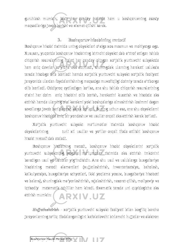 Boshqaruv hisobi metodining elementlariguruhlash mumkin, lekin har qanday holatda ham u boshqaruvning asosiy maqsadlariga javob berishi va xizmat qilishi kerak. 3. Boshqaruv hisobining metodi Boshqaruv hisobi tizimida uning obyektlari o‘ziga xos mazmun va mohiyatga ega. Xususan, yuqorida boshqaruv hisobining birinchi obyekti deb e’tirof etilgan ishlab chiqarish resurslarining holati har qanday olingan xo‘jalik yurituvchi subyektda ham aniq davrlar bo‘yicha aks ettiriladi, shuningdek ularning harakati uzluksiz tarzda hisobga olib boriladi hamda xo‘jalik yurituvchi subyekt xo‘jalik faoliyati jarayonida ulardan foydalaniishning maqsadga muvofiqligi doimiy tarzda e’tiborga olib boriladi. Oddiyroq aytiladigan bo‘lsa, ana shu ishlab chiqarish resurslarining o‘zini har doim aniq hisobini olib borish, harakatini kuzatish va hisobda aks ettirish hamda ularning o‘zi kerakmi yoki boshqalariga almashtirish lozimmi degan savollarga javob berib borish kerak bo‘ladi. Buning uchun esa, ana shu obyektlarni boshqaruv hisobida aniq bir yondashuv va usullar orqali aks ettirish kerak bo‘ladi. Xo‘jalik yurituvchi subyekt ma’lumotlar tizimida boshqaruv hisobi obyektlarining turli xil usullar va yo‘llar orqali ifoda etilishi boshqaruv hisobi metodi deb ataladi . Boshqaruv hisobining metodi, boshqaruv hisobi obyektlarini xo‘jalik yurituvchi subyektning yagona ma’lumotlar tizimida aks ettirish imkonini beradigan usul va uslublar yig‘indisidir. Ana shu usul va uslublarga buxgalteriya hisobining metodi elementlari (xujjatlashtirish, inventarizatsiya, baholash, kalkulyatsiya, buxgalteriya schyotlari, ikki yoqlama yozuv, buxgalteriya hisoboti va balans), shuningdek me’yorlashtirish, rejalashtirish, nazorat qilish, moliyaviy va iqtisodiy matematik tahlillar ham kiradi. Sxematik tarzda uni quyidagicha aks ettirish mumkin: Hujjatlashtirish - xo‘jalik yurituvchi subyekt faoliyati bilan bog‘liq barcha jarayonlarning to‘liq ifodalanganligini kafolatlovchi birlamchi hujjatlar va elektron 