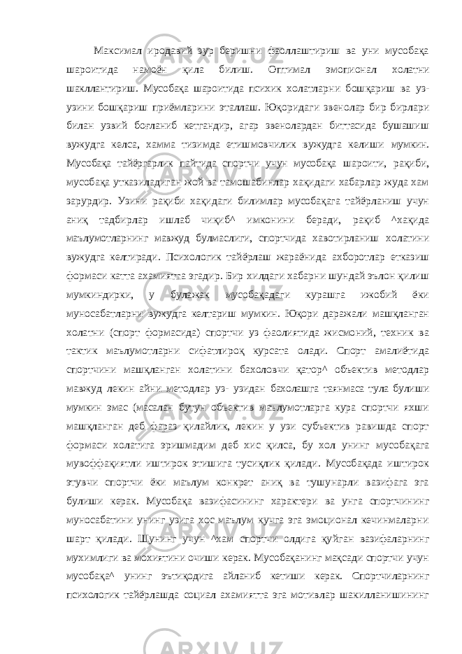 Максимал иродавий зур беришни фаоллаштириш ва уни мусобақа шароитида намоён қила билиш. Оптимал эмопионал холатни шакллантириш. Мусобақа шароитида психик холатларни бошқариш ва уз- узини бошқариш приёмларини эталлаш. Юқоридаги звенолар бир бирлари билан узвий боғланиб кетгандир, агар звенолардан биттасида бушашиш вужудга келса, хамма тизимда етишмовчилик вужудга келиши мумкин. Мусобақа тайёргарлик пайтида спортчи учун мусобақа шароити, рақиби, мусобақа утказиладиган жой ва тамошабинлар хақидаги хабарлар жуда хам зарурдир. Узини рақиби хақидаги билимлар мусобақага тайёрланиш учун аниқ тадбирлар ишлаб чиқиб ^ имконини беради, рақиб ^хақида маълумотларнинг мавжуд булмаслиги, спортчида хавотирланиш холатини вужудга келтиради. Психологик тайёрлаш жараёнида ахборотлар етказиш формаси катта ахамиятга эгадир. Бир хилдаги хабарни шундай эълон қилиш мумкиндирки, у булажак мусобақадаги курашга ижобий ёки муносабатларни вужудга келтариш мумкин. Юқори даражали машқланган холатни (спорт формасида) спортчи уз фаолиятида жисмоний, техник ва тактик маълумотларни сифатлироқ курсата олади. Спорт амалиётида спортчини машқланган холатини бахоловчи қатор^ объектив методлар мавжуд лекин айни методлар уз- узидан бахолашга таянмаса тула булиши мумкин эмас (масалан бутун объектив маълумотларга кура спортчи яхши машқланган деб фараз қилайлик, лекин у узи субъектив равишда спорт формаси холатига эришмадим деб хис қилса, бу хол унинг мусобақага мувоффақиятли иштирок этишига тусиқлик қилади. Мусобақада иштирок этувчи спортчи ёки маълум конкрет аниқ ва тушунарли вазифага эга булиши керак. Мусобақа вазифасининг характери ва унга спортчининг муносабатини унинг узига хос маълум кучга эга эмоционал кечинмаларни шарт қилади. Шунинг учун ^хам спортчи олдига қу йган вазифаларнинг мухимлиги ва мохиятини очиши керак. Мусобақанинг мақсади спортчи учун мусобақа^ унинг эътиқодига айланиб кетиши керак. Спортчиларнинг психологик тайёрлашда социал ахамиятта эга мотивлар шакилланишининг 