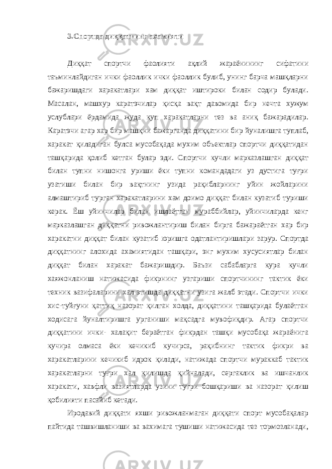 3.Спортда диққатнинг ахамияти Диққат спортчи фаолияти ақлий жараёнининг сифатини таъминлайдиган ички фаоллик ички фаоллик булиб, унинг барча машқларни бажаришдаги харакатлари хам диққат иштироки билан содир булади. Масалан, машхур каратэчилар қисқа вақт давомида бир нечта хужум услублари ёрдамида жуда куп харакатларни тез ва аниқ бажарадилар. Каратэчи агар хар бир машқни бажарганда диққатини бир йуналишга туплаб, харакат қиладиган булса мусобақада мухим объектлар спортчи диққатидан ташқарида қолиб кетган булар эди. Спортчи кучли марказлашган диққат билан тупни нишонга уриши ёки тупни командадаги уз дустига туғри узатиши билан бир вақтнинг узида рақибларнинг уйин жойларини алмаштириб турган харакатларини хам доимо диққат билан кузатиб туриши керак. Ёш уйинчилар билан ишлаётган мураббийлар, уйинчиларда кенг марказлашган диққатни ривожлантириш билан бирга бажараётган хар бир харакатни диққат билан кузатиб юришга одатлантиришлари зарур. Спортда диққатнинг алохида ахамиятидан ташқари, энг мухим хусусиятлар билан диққат билан харакат бажаришдир. Баъзи сабабларга кура кучли хаяжонланиш натижасида фикрнинг узгариши спортчининг тактик ёки техник вазифаларини хал этишда диққатни узига жалб этади. Спортчи ички хис-туйғуни қаттиқ назорат қилган холда, диққатини ташқарида булаётган ходисага йуналтиришга урганиши мақсадга мувофиқдир. Агар спортчи диққатини ички- халақит бераётган фикрдан ташқи мусобақа жараёнига кучира олмаса ёки кечикиб кучирса, рақибнинг тактик фикри ва харакатларини кечикиб идрок қилади, натижада спортчи мураккаб тактик харакатларни туғри хал қилишда қийналади, сергаклик ва ишчанлик харакати, хавфли вазиятларда узини туғри бошқариши ва назорат қилиш қобилияти пасайиб кетади. Иродавий диққати яхши ривожланмаган диққати спорт мусобақалар пайтида ташвишланиши ва вахимага тушиши натижасида тез тормозланади, 