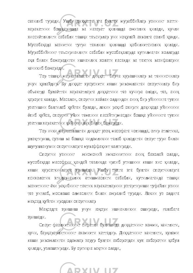 сезилиб туради. Ушбу диққатга эга булган мураббийлар узининг хатти- харакатини бошқаришда ва назорат қилишда ожизлик қилади, кучли хиссиётлилиги сабабли ташқи таъсирлар уни ноқулай ахволга солиб қуяди. Мусобақада вазиятни туғри тахлили қилишда қобилиятсизлик қилади. Мураббийнинг таъсирчанлиги сабабли мусобақаларда кутилмаган холларда ақл билан бажарадиган ишчанлик холати пасаяди ва тактик вазифаларни кечикиб бажаради. Тор ташқи марказлашган диққат барча курашчилар ва теннисчилар учун қулайдир. Бу диққат хусусияти яхши ривожланган спортчилар бир объектда булаётган харакатларга диққатини тез кучира олади, тез, аниқ қарорга келади. Масалан, спортчи хаёлан олдиндан аниқ бир уйинчига тупни узатишни белгилаб қуйган булади, лекин рақиб охирги дақиқада уйинчини ёпиб қуйса, спортчи уйин темпини пасайтирмасдан бошқа уйинчига тупни узатиш харакатини қийинчилик билан бажаради. Тор ички марказлашган диққат узоқ масофага чопишда, оғир атлетика, улоқтириш, сузиш ва бошқа чидамликни талаб қиладиган спорт тури билан шуғулланувчи спортчиларга муваффақият келтиради. Спортчи узининг жисмоний имкониятини аниқ бахолай олади, мусобақада масофани қандай тезликда чрпиб утишини яхши хис қилади, яхши курсаткичларга эришади. Ушбу типга эга булган спортчиларга психологик эгилувчанлик етишмаслиги сабабли, кутилмаганда ташқи вазиятнинг ёки рақибнинг тактик харакатларини узгартириши туфайли узини тез унглаб, мослаша олмаслиги билан ажралиб туради. Лекин уз олдига мақсад қуйган иродали спортчилар Мақсадга эришиш учун юқори ишчанликни оширади, ғалабага эришади. Спорт фаолиятининг сифатли булишида диққатнинг хажми, кенглиги, кучи, барқарорлигининг ахамияти каттадир. Диққатнинг кенглиги, кулами яхши ривожланган одамлар зарур булган ахборотдан куп ахборотни қабул қилади, узлаштиради. Бу ортиқча вақтни олади, 