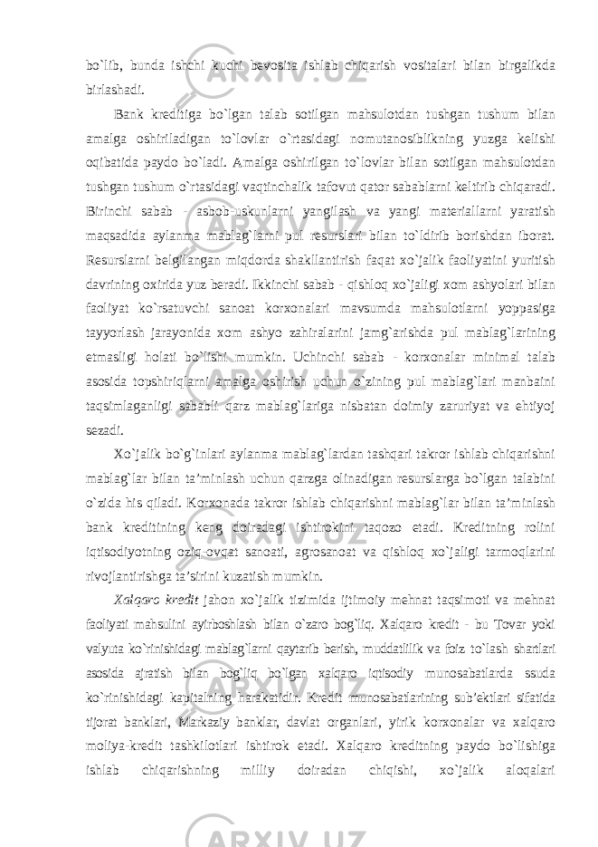 bo`lib, bunda ishchi kuchi bevosita ishlab chiqarish vositalari bilan birgalikda birlashadi. Bank kreditiga bo`lgan talab sotilgan mahsulotdan tushgan tushum bilan amalga oshiriladigan to`lovlar o`rtasidagi nomutanosiblikning yuzga kelishi oqibatida paydo bo`ladi. Amalga oshirilgan to`lovlar bilan sotilgan mahsulotdan tushgan tushum o`rtasidagi vaqtinchalik tafovut qator sabablarni keltirib chiqaradi. Birinchi sabab - asbob-uskunlarni yangilash va yangi materiallarni yaratish maqsadida aylanma mablag`larni pul resurslari bilan to`ldirib borishdan iborat. Resurslarni belgilangan miqdorda shakllantirish faqat xo`jalik faoliyatini yuritish davrining oxirida yuz beradi. Ikkinchi sabab - qishloq xo`jaligi xom ashyolari bilan faoliyat ko`rsatuvchi sanoat korxonalari mavsumda mahsulotlarni yoppasiga tayyorlash jarayonida xom ashyo zahiralarini jamg`arishda pul mablag`larining etmasligi holati bo`lishi mumkin. Uchinchi sabab - korxonalar minimal talab asosida topshiriqlarni amalga oshirish uchun o`zining pul mablag`lari manbaini taqsimlaganligi sababli qarz mablag`lariga nisbatan doimiy zaruriyat va ehtiyoj sezadi. Xo`jalik bo`g`inlari aylanma mablag`lardan tashqari takror ishlab chiqarishni mablag`lar bilan ta’minlash uchun qarzga olinadigan resurslarga bo`lgan talabini o`zida his qiladi. Korxonada takror ishlab chiqarishni mablag`lar bilan ta’minlash bank kreditining keng doiradagi ishtirokini taqozo etadi. Kreditning rolini iqtisodiyotning oziq-ovqat sanoati, agrosanoat va qishloq xo`jaligi tarmoqlarini rivojlantirishga ta’sirini kuzatish mumkin. Xalqaro kredit jahon xo`jalik tizimida ijtimoiy mehnat taqsimoti va mehnat faoliyati mahsulini ayirboshlash bilan o`zaro bog`liq. Xalqaro kredit - bu Tovar yoki valyuta ko`rinishidagi mablag`larni qaytarib berish, muddatlilik va foiz to`lash shartlari asosida ajratish bilan bog`liq bo`lgan xalqaro iqtisodiy munosabatlarda ssuda ko`rinishidagi kapitalning harakatidir. Kredit munosabatlarining sub’ektlari sifatida tijorat banklari, Markaziy banklar, davlat organlari, yirik korxonalar va xalqaro moliya-kredit tashkilotlari ishtirok etadi. Xalqaro kreditning paydo bo`lishiga ishlab chiqarishning milliy doiradan chiqishi, xo`jalik aloqalari 