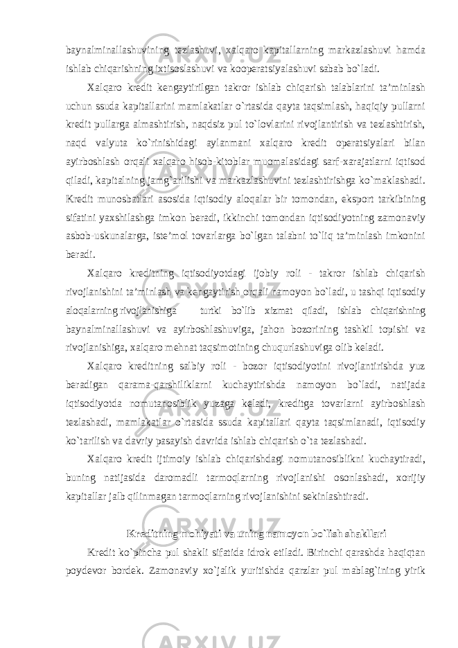 baynalminallashuvining tezlashuvi, xalqaro kapitallarning markazlashuvi hamda ishlab chiqarishning ixtisoslashuvi va kooperatsiyalashuvi sabab bo`ladi. Xalqaro kredit kengaytirilgan takror ishlab chiqarish talablarini ta’minlash uchun ssuda kapitallarini mamlakatlar o`rtasida qayta taqsimlash, haqiqiy pullarni kredit pullarga almashtirish, naqdsiz pul to`lovlarini rivojlantirish va tezlashtirish, naqd valyuta ko`rinishidagi aylanmani xalqaro kredit operatsiyalari bilan ayirboshlash orqali xalqaro hisob-kitoblar muomalasidagi sarf-xarajatlarni iqtisod qiladi, kapitalning jamg`arilishi va markazlashuvini tezlashtirishga ko`maklashadi. Kredit munosbatlari asosida iqtisodiy aloqalar bir tomondan, eksport tarkibining sifatini yaxshilashga imkon beradi, ikkinchi tomondan iqtisodiyotning zamonaviy asbob-uskunalarga, iste’mol tovarlarga bo`lgan talabni to`liq ta’minlash imkonini beradi. Xalqaro kreditning iqtisodiyotdagi ijobiy roli - takror ishlab chiqarish rivojlanishini ta’minlash va kengaytirish orqali namoyon bo`ladi, u tashqi iqtisodiy aloqalarning rivojlanishiga turtki bo`lib xizmat qiladi, ishlab chiqarishning baynalminallashuvi va ayirboshlashuviga, jahon bozorining tashkil topishi va rivojlanishiga, xalqaro mehnat taqsimotining chuqurlashuviga olib keladi. Xalqaro kreditning salbiy roli - bozor iqtisodiyotini rivojlantirishda yuz beradigan qarama-qarshiliklarni kuchaytirishda namoyon bo`ladi, natijada iqtisodiyotda nomutanosiblik yuzaga keladi, kreditga tovarlarni ayirboshlash tezlashadi, mamlakatlar o`rtasida ssuda kapitallari qayta taqsimlanadi, iqtisodiy ko`tarilish va davriy pasayish davrida ishlab chiqarish o`ta tezlashadi. Xalqaro kredit ijtimoiy ishlab chiqarishdagi nomutanosiblikni kuchaytiradi, buning natijasida daromadli tarmoqlarning rivojlanishi osonlashadi, xorijiy kapitallar jalb qilinmagan tarmoqlarning rivojlanishini sekinlashtiradi. Kreditning mohiyati va uning namoyon bo`lish shakllari Kredit ko`pincha pul shakli sifatida idrok etiladi. Birinchi qarashda haqiqtan poydevor bordek. Zamonaviy xo`jalik yuritishda qarzlar pul mablag`ining yirik 