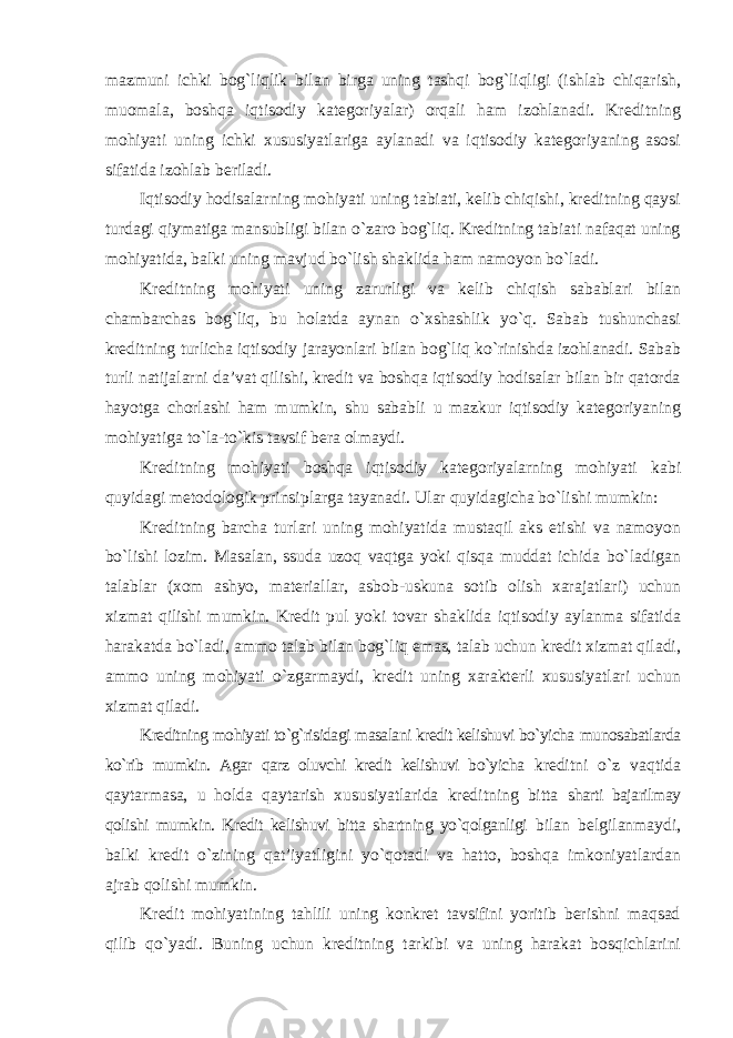 mazmuni ichki bog`liqlik bilan birga uning tashqi bog`liqligi (ishlab chiqarish, muomala, boshqa iqtisodiy kategoriyalar) orqali ham izohlanadi. Kreditning mohiyati uning ichki xususiyatlariga aylanadi va iqtisodiy kategoriyaning asosi sifatida izohlab beriladi. Iqtisodiy hodisalarning mohiyati uning tabiati, kelib chiqishi, kreditning qaysi turdagi qiymatiga mansubligi bilan o`zaro bog`liq. Kreditning tabiati nafaqat uning mohiyatida, balki uning mavjud bo`lish shaklida ham namoyon bo`ladi. Kreditning mohiyati uning zarurligi va kelib chiqish sabablari bilan chambarchas bog`liq, bu holatda aynan o`xshashlik yo`q. Sabab tushunchasi kreditning turlicha iqtisodiy jarayonlari bilan bog`liq ko`rinishda izohlanadi. Sabab turli natijalarni da’vat qilishi, kredit va boshqa iqtisodiy hodisalar bilan bir qatorda hayotga chorlashi ham mumkin, shu sababli u mazkur iqtisodiy kategoriyaning mohiyatiga to`la-to`kis tavsif bera olmaydi. Kreditning mohiyati boshqa iqtisodiy kategoriyalarning mohiyati kabi quyidagi metodologik prinsiplarga tayanadi. Ular quyidagicha bo`lishi mumkin: Kreditning barcha turlari uning mohiyatida mustaqil aks etishi va namoyon bo`lishi lozim. Masalan, ssuda uzoq vaqtga yoki qisqa muddat ichida bo`ladigan talablar (xom ashyo, materiallar, asbob-uskuna sotib olish xarajatlari) uchun xizmat qilishi mumkin. Kredit pul yoki tovar shaklida iqtisodiy aylanma sifatida harakatda bo`ladi, ammo talab bilan bog`liq emas, talab uchun kredit xizmat qiladi, ammo uning mohiyati o`zgarmaydi, kredit uning xarakterli xususiyatlari uchun xizmat qiladi. Kreditning mohiyati to`g`risidagi masalani kredit kelishuvi bo`yicha munosabatlarda ko`rib mumkin. Agar qarz oluvchi kredit kelishuvi bo`yicha kreditni o`z vaqtida qaytarmasa, u holda qaytarish xususiyatlarida kreditning bitta sharti bajarilmay qolishi mumkin. Kredit kelishuvi bitta shartning yo`qolganligi bilan belgilanmaydi, balki kredit o`zining qat’iyatligini yo`qotadi va hatto, boshqa imkoniyatlardan ajrab qolishi mumkin. Kredit mohiyatining tahlili uning konkret tavsifini yoritib berishni maqsad qilib qo`yadi. Buning uchun kreditning tarkibi va uning harakat bosqichlarini 