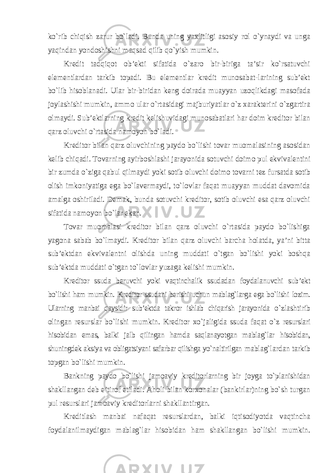 ko`rib chiqish zarur bo`ladi. Bunda uning yaxlitligi asosiy rol o`ynaydi va unga yaqindan yondoshishni maqsad qilib qo`yish mumkin. Kredit tadqiqot ob’ekti sifatida o`zaro bir-biriga ta’sir ko`rsatuvchi elementlardan tarkib topadi. Bu elementlar kredit munosabat-larining sub’ekt bo`lib hisoblanadi. Ular bir-biridan keng doirada muayyan uzoqlikdagi masofada joylashishi mumkin, ammo ular o`rtasidagi majburiyatlar o`z xarakterini o`zgartira olmaydi. Sub’ektlarning kredit kelishuvidagi munosabatlari har doim kreditor bilan qarz oluvchi o`rtasida namoyon bo`ladi. Kreditor bilan qarz oluvchining paydo bo`lishi tovar muomalasining asosidan kelib chiqadi. Tovarning ayirboshlashi jarayonida sotuvchi doimo pul ekvivalentini bir zumda o`ziga qabul qilmaydi yoki sotib oluvchi doimo tovarni tez fursatda sotib olish imkoniyatiga ega bo`lavermaydi, to`lovlar faqat muayyan muddat davomida amalga oshiriladi. Demak, bunda sotuvchi kreditor, sotib oluvchi esa qarz oluvchi sifatida namoyon bo`lar ekan. Tovar muomalasi kreditor bilan qarz oluvchi o`rtasida paydo bo`lishiga yagona sabab bo`lmaydi. Kreditor bilan qarz oluvchi barcha holatda, ya’ni bitta sub’ektdan ekvivalentni olishda uning muddati o`tgan bo`lishi yoki boshqa sub’ektda muddati o`tgan to`lovlar yuzaga kelishi mumkin. Kreditor ssuda beruvchi yoki vaqtinchalik ssudadan foydalanuvchi sub’ekt bo`lishi ham mumkin. Kreditor ssudani berishi uchun mablag`larga ega bo`lishi lozim. Ularning manbai qaysidir sub’ektda takror ishlab chiqarish jarayonida o`zlashtirib olingan resurslar bo`lishi mumkin. Kreditor xo`jaligida ssuda faqat o`z resurslari hisobidan emas, balki jalb qilingan hamda saqlanayotgan mablag`lar hisobidan, shuningdek aksiya va obligatsiyani safarbar qilishga yo`naltirilgan mablag`lardan tarkib topgan bo`lishi mumkin. Bankning paydo bo`lishi jamoaviy kreditorlarning bir joyga to`planishidan shakllangan deb e’tirof etiladi. Aholi bilan korxonalar (bankirlar)ning bo`sh turgan pul resurslari jamoaviy kreditorlarni shakllantirgan. Kreditlash manbai nafaqat resurslardan, balki iqtisodiyotda vaqtincha foydalanilmaydigan mablag`lar hisobidan ham shakllangan bo`lishi mumkin. 