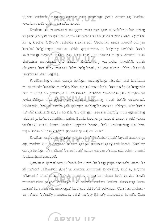 Tijorat kreditida, masalan, kreditor qarz oluvchiga (sotib oluvchiga) kreditni tovarlarni sotib olish maqsadida beradi. Kreditor pul resurslarini muayyan muddatga qarz oluvchilar uchun uning xo`jalik faoliyati rivojlanishi uchun beruvchi shaxs sifatida ishtirok etadi. Qoidaga ko`ra, kreditor ixtiyoriy ravishda shakllanadi. Qachonki, ssuda oluvchi olingan kreditni belgilangan muddat ichida qaytarmasa, u ixtiyoriy ravishda kredit kelishuviga rioya qilmagan deb hisoblanadi, bu holatda u qarz oluvchi bilan shafqatsiz munosabat olib boradi. Kreditorning vaqtincha tirikchilik qilish chegarasi kreditning muddati bilan belgilanadi, bu esa takror ishlab chiqarish jarayonlari bilan bog`liq. Kreditorning o`rnini qarzga berilgan mablag`larga nisbatan ikki taraflama munosabatda kuzatish mumkin. Kreditor pul resurslarini kredit sifatida berganda ham u uning o`z mulki bo`lib qolaveradi. Kreditor tomonidan jalb qilingan va joylashtirilgan mablag`lar korxona bilan aholining mulki bo`lib qolaveradi. Modomiki, banklar asosan jalb qilingan mablag`lar asosida ishlaydi, ular kredit tizimini shakllantiradi, bu holatda jalb qilingan resurslar haqiqiy mulk egalarining talablariga ko`ra qaytarilishi lozim. Bunda kreditorga nafaqat korxona yoki yakka tartibdagi ssuda oluvchi ssudani qaytarib berishi, balki kreditorning o`zi ham mijozlardan olingan kreditni qaytarishga majbur bo`ladi. Kreditor resurslarning bo`sh turgan qismini safarbar qilishi foydali xarakterga ega, modomiki ular daromad keltiradigan pul resurslariga aylanib boradi. Kreditor qarzga berilgan qiymatlarni joylashtirishi uchun ulardan o`z maqsadi uchun unumli foydalanishni xoxlaydi. Qarzdor va qarz oluvchi tushunchalari o`zaro bir-biriga yaqin tushuncha, ammo bir xil ma’noni bildirmaydi. Aholi va korxona kommunal to`lovlarini, soliqlar, sug`urta to`lovlarini to`lashni kechiktirishi mumkin, ammo bu holatda hech qanday kredit munosabatlari paydo bo`lmaydi. Bu holatda kreditor boshqa shaxslarga biron narsani bera olmaydi, mulk egasi faqat sub’ekt bo`lib qolveradi. Qarz tushunchasi - bu nafaqat iqtisodiy munosabat, balki haqiqiy ijtimoiy munosabat hamdir. Qarz 