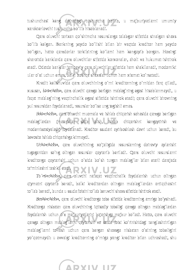 tushunchasi keng doiradagi tushuncha bo`lib, u majburiyatlarni umumiy xarakterlovchi tushuncha bo`lib hisoblanadi. Qarz oluvchi tarixan qo`shimcha resurslarga talabgor sifatida sinalgan shaxs bo`lib kelgan. Bankning paydo bo`lishi bilan bir vaqtda kreditor ham paydo bo`lgan, hatto qarzdorlar tarkibining ko`lami ham kengayib borgan. Hozirgi sharoitda banklarda qarz oluvchilar sifatida korxonalar, aholi va hukumat ishtirok etadi. Odatda banklar jamoaviy qarz oluvchilar sifatida ham shakllanadi, modomiki ular o`zi uchun emas, balki boshqa shaxslar uchun ham xizmat ko`rsatadi. Kredit kelishuvida qarz oluvchining o`rni kreditorning o`rnidan farq qiladi, xususan, birinchidan , qarz oluvchi qarzga berilgan mablag`ning egasi hisoblanmaydi, u faqat mablag`ning vaqtinchalik egasi sifatida ishtirok etadi; qarz oluvchi birovning pul resursidan foydalanadi, resurslar bo`lsa ung tegishli emas. Ikkinchidan , qarz oluvchi muomala va ishlab chiqarish sohasida qarzga berilgan mablag`lardan (materiallar sotib olish, ishlab chiqarishni kengaytirish va modernizatsiyalash) foydalanadi. Kreditor ssudani ayirboshlash davri uchun beradi, bu bevosita ishlab chiqarishga kirmaydi. Uchinchidan , qarz oluvchining xo`jaligida resurslarning doiraviy aylanishi tugaganidan so`ng olingan resurslar qaytarib beriladi. Qarz oluvchi resurslarni kreditorga qaytarishi uchun o`zida bo`sh turgan mablag`lar bilan etarli darajada ta’minlashni tashkil etadi. To`rtinchidan , qarz oluvchi nafaqat vaqtinchalik foydalanish uchun olingan qiymatni qaytarib beradi, balki kreditordan olingan mablag`lardan ortiqchasini to`lab beradi, bunda u ssuda foizini to`lab beruvchi shaxs sifatida ishtirok etadi. Beshinchidan , qarz oluvchi kreditorga tobe sifatida kreditorning amriga bo`ysinadi. Kreditorga nisbatan qarz oluvchining iqtisodiy tobeligi qarzga olingan mablag`lardan foydalanish uchun o`z majburiyatlarini bajarishga majbur bo`ladi. Hatto, qarz oluvchi qarzga olingan mablag`larini qaytarishi va ssuda foizi ko`rinishidagi tenglashtirilgan mablag`larni to`lash uchun qarz bergan shaxsga nisbatan o`zining tobeligini yo`qotmaydi: u avvalgi kreditorning o`rniga yangi kreditor bilan uchrashadi, shu 