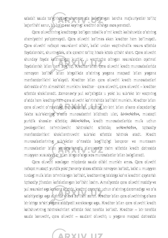 sababli ssuda to`g`risidagi shartnomada belgilangan barcha majburiyatlar to`liq bajarilishi zarur, bu holat esa keyingi kreditni olishga asos yaratadi. Qarz oluvchining kreditorga bo`lgan tobelik o`rni kredit kelishuvida o`zining ahamiyatini yo`qotmaydi. Qarz oluvchi bo`lmas ekan kreditor ham bo`lmaydi. Qarz oluvchi nafaqat resurslarni olishi, balki undan vaqtinchalik resurs sifatida foydalanishi, shuningdek, o`z qarzini to`liq hisob-kitob qilishi shart. Qarz oluvchi shunday foyda keltiradigan kuchki, u vaqtincha olingan resurslardan optimal foydalanish bilan ham bog`liq. Kreditor bilan qarz oluvchi kredit munosabalarida namoyon bo`lish bilan birgalikda o`zining yagona maqsadi bilan yagona manfaatdorlikini ko`zlaydi. Kreditor bilan qarz oluvchi kredit munosabatlari doirasida o`rin almashishi mumkin: kreditor - qarz oluvchi, qarz oluvchi – kreditor sifatida shakllanadi. Zamonaviy pul xo`jaligida u yoki bu sub’ekt bir vaqtning o`zida ham kreditor ham qarz oluvchi ko`rinishida bo`lishi mumkin. Kreditor bilan qarz oluvchi o`rtasidagi munosabatlar, ularning bir-biri bilan o`zaro aloqadorligi ikkita sub’ektning o`zaro munosabatini bildiradi: ular, birinchidan , mustaqil yuridik shaxslar sifatida; ikkinchidan, kredit munosabatlarida mulk uchun javobgarlikni ta’minlovchi ishtirokchi sifatida; uchinchidan , iqtisodiy manfaatdorlikni shakllantiruvchi sub’ekt sifatida ishtirok etadi. Kredit munosabatlarining sub’ektlar o`rtasida bog`liqligi barqaror va muntazam munosabatlar bilan xarakterlanadi, ular yaxlit tizim sifatida kredit doirasida muayyan xususiyatlar bilan birga o`ziga xos munosabatlar bilan belgilanadi. Qarz oluvchi xoxlagan miqdorda ssuda olishi mumkin emas. Qarz oluvchi nafaqat mustaqil yuridik yoki jismoniy shaxs sifatida namoyon bo`ladi, balki u muayyan turdagi mulk bilan ta’minlangan bo`lishi, kreditorning talabiga ko`ra kreditni qaytarish iqtisodiy jihatdan kafolatlangan bo`lishi lozim. Amaliyotda qarz oluvchi moddiy va pul resurslari ega korxona sifatida, kreditni qaytarish uchun o`zining daromadiga va o`z salohiyatiga ega alohida shaxs bo`lishi zarur. Kreditor bilan qarz oluvchining o`zaro bir-biriga ta’siri yagona ziddiyatli xarakterga ega. Kreditor bilan qarz oluvchi kredit kelishuvining ishtirokchilari sifatida ikki tarafda bo`ladi. Kreditor – bir tarafda ssuda beruvchi, qarz oluvchi – ssudani oluvchi; u yagona maqsad doirasida 