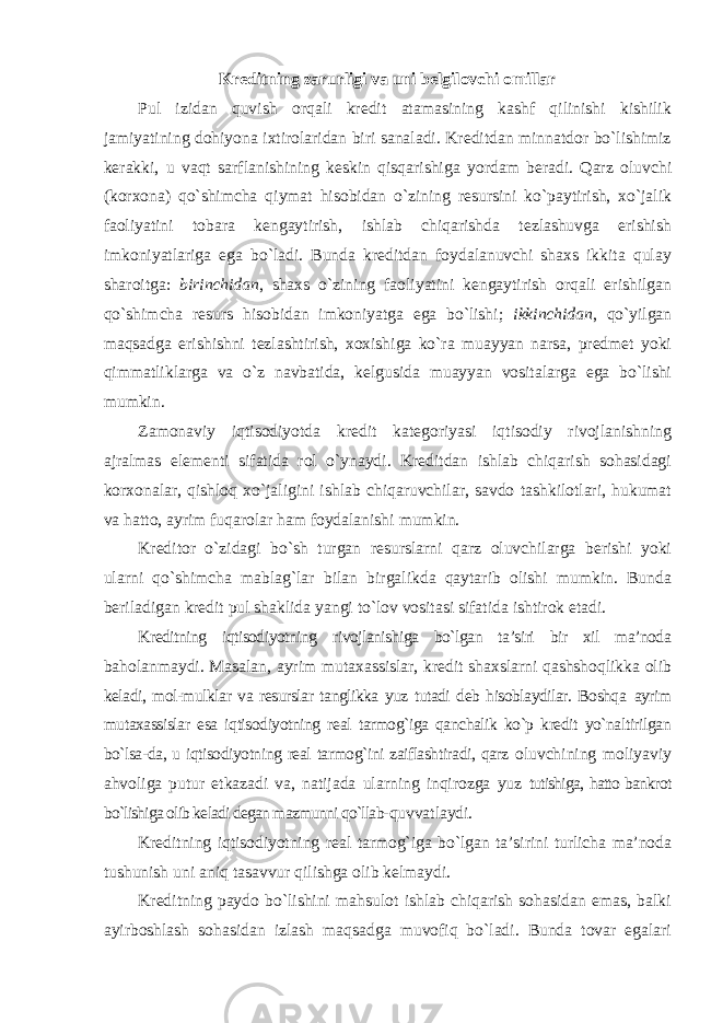 Kreditning zarurligi va uni belgilovchi omillar Pul izidan quvish orqali kredit atamasining kashf qilinishi kishilik jamiyatining dohiyona ixtirolaridan biri sanaladi. Kreditdan minnatdor bo`lishimiz kerakki, u vaqt sarflanishining keskin qisqarishiga yordam beradi. Qarz oluvchi (korxona) qo`shimcha qiymat hisobidan o`zining resursini ko`paytirish, xo`jalik faoliyatini tobara kengaytirish, ishlab chiqarishda tezlashuvga erishish imkoniyatlariga ega bo`ladi. Bunda kreditdan foydalanuvchi shaxs ikkita qulay sharoitga: birinchidan , shaxs o`zining faoliyatini kengaytirish orqali erishilgan qo`shimcha resurs hisobidan imkoniyatga ega bo`lishi; ikkinchidan , qo`yilgan maqsadga erishishni tezlashtirish, xoxishiga ko`ra muayyan narsa, predmet yoki qimmatliklarga va o`z navbatida, kelgusida muayyan vositalarga ega bo`lishi mumkin. Zamonaviy iqtisodiyotda kredit kategoriyasi iqtisodiy rivojlanishning ajralmas elementi sifatida rol o`ynaydi. Kreditdan ishlab chiqarish sohasidagi korxonalar, qishloq xo`jaligini ishlab chiqaruvchilar, savdo tashkilotlari, hukumat va hatto, ayrim fuqarolar ham foydalanishi mumkin. Kreditor o`zidagi bo`sh turgan resurslarni qarz oluvchilarga berishi yoki ularni qo`shimcha mablag`lar bilan birgalikda qaytarib olishi mumkin. Bunda beriladigan kredit pul shaklida yangi to`lov vositasi sifatida ishtirok etadi. Kreditning iqtisodiyotning rivojlanishiga bo`lgan ta’siri bir xil ma’noda baholanmaydi. Masalan, ayrim mutaxassislar, kredit shaxslarni qashshoqlikka olib keladi, mol-mulklar va resurslar tanglikka yuz tutadi deb hisoblaydilar. Boshqa ayrim mutaxassislar esa iqtisodiyotning real tarmog`iga qanchalik ko`p kredit yo`naltirilgan bo`lsa-da, u iqtisodiyotning real tarmog`ini zaiflashtiradi, qarz oluvchining moliyaviy ahvoliga putur etkazadi va, natijada ularning inqirozga yuz tutishiga, hatto bankrot bo`lishiga olib keladi degan mazmunni qo`llab- quvvatlaydi. Kreditning iqtisodiyotning real tarmog`iga bo`lgan ta’sirini turlicha ma’noda tushunish uni aniq tasavvur qilishga olib kelmaydi. Kreditning paydo bo`lishini mahsulot ishlab chiqarish sohasidan emas, balki ayirboshlash sohasidan izlash maqsadga muvofiq bo`ladi. Bunda tovar egalari 