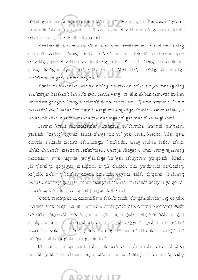 o`zining manfaatdorligiga ega bo`lishi mumkin. Masalan, kreditor ssudani yuqori foizda berishdan manfaatdor bo`lishni, qarz oluvchi esa o`ziga arzon kredit olishdan manfaatdor bo`lishni xoxlaydi. Kreditor bilan qarz oluvchilardan tashqari kredit munosabatlari tarkibining elementi ssudani birovga berish ob’ekti sanaladi. Ob’ekt kreditordan qarz oluvchiga, qarz oluvchidan esa kreditorga o`tadi. Ssudani birovga berish ob’ekti qarzga berilgan qiymat bo`lib hisoblanadi. Modomiki, u o`ziga xos amalga oshirilmay qolgan qiymatni anglatadi. Kredit munosabatlari sub’ektlarning birontasida bo`sh turgan mablag`ning sustlashgan harakati bilan yoki ayni paytda yangi xo`jalik siklida namoyon bo`lish imkoniyatiga ega bo`lmagan holat sifatida xarakterlanadi. Qiymat vaqtinchalik o`z harakatini kredit sababli to`xtatadi, yangi mulk egasiga o`tishini davom ettiradi, u ishlab chiqarishda va muomalada foydalanishga bo`lgan talab bilan belgilanadi. Qiymat kredit munosabatalari doirasida qo`shimcha iste’mol qiymatini yaratadi. Iste’mol qiymati aslida o`ziga xos pul yoki tovar, kreditor bilan qarz oluvchi o`rtasida amalga oshiriladigan harakatdir, uning muhim hislati takror ishlab chiqarish jarayonini tezlashtiradi. Qarzga olingan qiymat uning egasining resurslarni yirik hajmda jamg`arishga bo`lgan ishtiyoqini yo`qotadi. Kredit jamg`arishga qo`yilgan to`siqlarni engib chiqadi, ular yordamida navbatdagi xo`jalik siklining harakati davom ettiriladi. Qiymat ishlab chiqarish fondining uzluksiz doiraviy aylanishi uchun asos yaratadi, ular harakatida oddiylik yo`qoladi va oxir oqibatda ishlab chiqarish jarayoni tezlashadi. Kredit, qoidaga ko`ra, daromadlarni shakllantiradi, ular qarz oluvchining xo`jalik faolitida shakllangan bo`lishi mumkin. Amaliyotda qarz oluvchi kreditorga ssuda olish bilan birga o`zida bo`sh turgan mablag`larning mavjud emasligi to`g`risida murojaat qiladi, ammo u ham daromad olishdan manfaatdor. Qiymat byudjet mablag`alari hisobidan yoki xo`jalikning o`z mablag`lari manbai hisobidan xarajatlarni moliyalashtirish paytida namoyon bo`ladi. Mablag`lar nafaqat sarflanadi, hatto oxir oqibatda ulardan daromad olish mumkin yoki qanchadir samaraga erishish mumkin. Mablag`larni sarflash iqtisodiy 