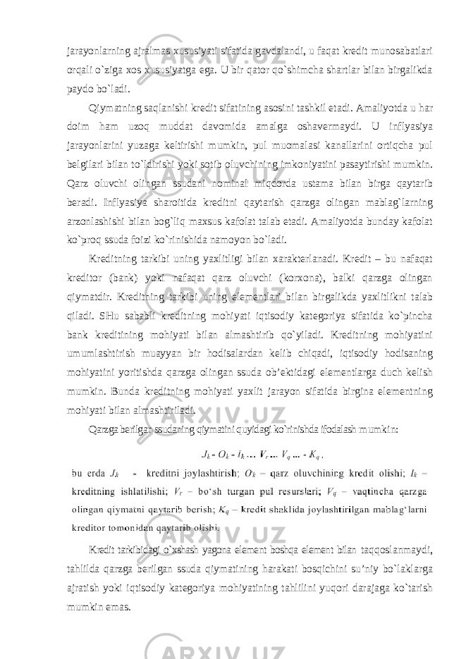 jarayonlarning ajralmas xususiyati sifatida gavdalandi, u faqat kredit munosabatlari orqali o`ziga xos xususiyatga ega. U bir qator qo`shimcha shartlar bilan birgalikda paydo bo`ladi. Qiymatning saqlanishi kredit sifatining asosini tashkil etadi. Amaliyotda u har doim ham uzoq muddat davomida amalga oshavermaydi. U inflyasiya jarayonlarini yuzaga keltirishi mumkin, pul muomalasi kanallarini ortiqcha pul belgilari bilan to`ldirishi yoki sotib oluvchining imkoniyatini pasaytirishi mumkin. Qarz oluvchi olingan ssudani nominal miqdorda ustama bilan birga qaytarib beradi. Inflyasiya sharoitida kreditni qaytarish qarzga olingan mablag`larning arzonlashishi bilan bog`liq maxsus kafolat talab etadi. Amaliyotda bunday kafolat ko`proq ssuda foizi ko`rinishida namoyon bo`ladi. Kreditning tarkibi uning yaxlitligi bilan xarakterlanadi. Kredit – bu nafaqat kreditor (bank) yoki nafaqat qarz oluvchi (korxona), balki qarzga olingan qiymatdir. Kreditning tarkibi uning elementlari bilan birgalikda yaxlitlikni talab qiladi. SHu sababli kreditning mohiyati iqtisodiy kategoriya sifatida ko`pincha bank kreditining mohiyati bilan almashtirib qo`yiladi. Kreditning mohiyatini umumlashtirish muayyan bir hodisalardan kelib chiqadi, iqtisodiy hodisaning mohiyatini yoritishda qarzga olingan ssuda ob’ektidagi elementlarga duch kelish mumkin. Bunda kreditning mohiyati yaxlit jarayon sifatida birgina elementning mohiyati bilan almashtiriladi. Qarzga berilgan ssudaning qiymatini quyidagi ko`rinishda ifodalash mumkin: Kredit tarkibidagi o`xshash yagona element boshqa element bilan taqqoslanmaydi, tahlilda qarzga berilgan ssuda qiymatining harakati bosqichini su’niy bo`laklarga ajratish yoki iqtisodiy kategoriya mohiyatining tahlilini yuqori darajaga ko`tarish mumkin emas. 